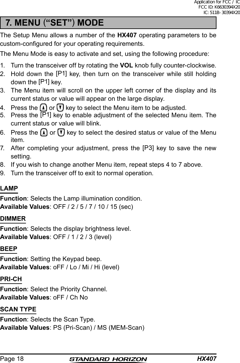 HX407Page 187. MENU (“SET”) MODEThe Setup Menu allows a number of the HX407 operating parameters to be custom-congured for your operating requirements.The Menu Mode is easy to activate and set, using the following procedure:1.  Turn the transceiver off by rotating the VOL knob fully counter-clockwise.2.  Hold down the [P1] key, then turn on the transceiver while still holding down the [P1] key.3.  The Menu item will scroll on the upper left corner of the display and its current status or value will appear on the large display.4.  Press the   or   key to select the Menu item to be adjusted.5.  Press the [P1] key to enable adjustment of the selected Menu item. The current status or value will blink.6.  Press the   or   key to select the desired status or value of the Menu item.7.  After completing your adjustment, press the [P3] key to save the new setting.8.  If you wish to change another Menu item, repeat steps 4 to 7 above.9.  Turn the transceiver off to exit to normal operation.LAMPFunction: Selects the Lamp illumination condition.Available Values: OFF / 2 / 5 / 7 / 10 / 15 (sec)DIMMERFunction: Selects the display brightness level.Available Values: OFF / 1 / 2 / 3 (level)BEEPFunction: Setting the Keypad beep.Available Values: oFF / Lo / Mi / Hi (level)PRI-CHFunction: Select the Priority Channel.Available Values: oFF / Ch NoSCAN TYPEFunction: Selects the Scan Type.Available Values: PS (Pri-Scan) / MS (MEM-Scan)Application for FCC / IC FCC ID: K6630394X20 IC: 511B-30394X20