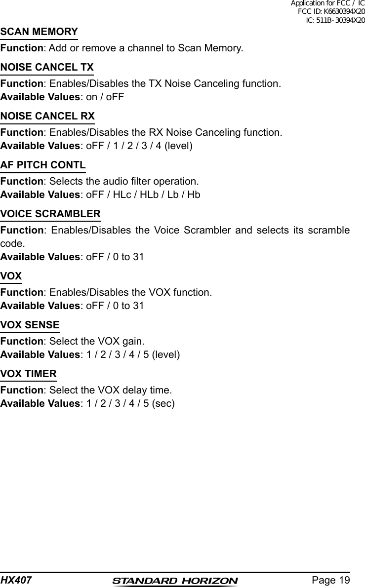 Page 19HX407SCAN MEMORYFunction: Add or remove a channel to Scan Memory.NOISE CANCEL TXFunction: Enables/Disables the TX Noise Canceling function.Available Values: on / oFF NOISE CANCEL RXFunction: Enables/Disables the RX Noise Canceling function.Available Values: oFF / 1 / 2 / 3 / 4 (level)AF PITCH CONTLFunction: Selects the audio lter operation.Available Values: oFF / HLc / HLb / Lb / HbVOICE SCRAMBLERFunction: Enables/Disables the Voice Scrambler and selects its scramble code.Available Values: oFF / 0 to 31VOXFunction: Enables/Disables the VOX function.Available Values: oFF / 0 to 31VOX SENSEFunction: Select the VOX gain.Available Values: 1 / 2 / 3 / 4 / 5 (level)VOX TIMERFunction: Select the VOX delay time.Available Values: 1 / 2 / 3 / 4 / 5 (sec)Application for FCC / IC FCC ID: K6630394X20 IC: 511B-30394X20