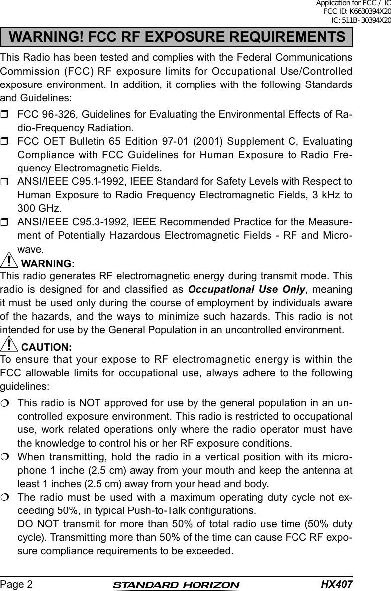 HX407Page 2WARNING! FCC RF EXPOSURE REQUIREMENTSThis Radio has been tested and complies with the Federal Communications Commission (FCC) RF exposure limits for Occupational Use/Controlled exposure environment. In addition, it complies with the following Standards and Guidelines:  FCC 96-326, Guidelines for Evaluating the Environmental Effects of Ra-dio-Frequency Radiation.  FCC OET Bulletin 65 Edition 97-01 (2001) Supplement C, Evaluating Compliance with FCC Guidelines for Human Exposure to Radio Fre-quency Electromagnetic Fields.  ANSI/IEEE C95.1-1992, IEEE Standard for Safety Levels with Respect to Human Exposure to Radio Frequency Electromagnetic Fields, 3 kHz to 300 GHz.  ANSI/IEEE C95.3-1992, IEEE Recommended Practice for the Measure-ment of Potentially Hazardous Electromagnetic Fields - RF and Micro-wave. WARNING:This radio generates RF electromagnetic energy during transmit mode. This radio  is  designed  for  and  classied  as  Occupational Use Only, meaning it must be used only during the course of employment by individuals aware of the hazards, and the ways to minimize such hazards. This radio is not intended for use by the General Population in an uncontrolled environment. CAUTION:To ensure that your expose to RF electromagnetic energy is within the FCC allowable limits for occupational use, always adhere to the following guidelines:  This radio is NOT approved for use by the general population in an un-controlled exposure environment. This radio is restricted to occupational use, work related operations only where the radio operator must have the knowledge to control his or her RF exposure conditions.  When transmitting, hold the radio in a vertical position with its micro-phone 1 inche (2.5 cm) away from your mouth and keep the antenna at least 1 inches (2.5 cm) away from your head and body.  The radio must be used with a maximum operating duty cycle not ex-ceeding 50%, in typical Push-to-Talk congurations.  DO NOT transmit for more than 50% of total radio use time (50% duty cycle). Transmitting more than 50% of the time can cause FCC RF expo-sure compliance requirements to be exceeded.Application for FCC / IC FCC ID: K6630394X20 IC: 511B-30394X20