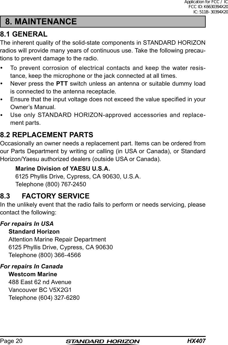 HX407Page 208. MAINTENANCE8.1 GENERALThe inherent quality of the solid-state components in STANDARD HORIZON radios will provide many years of continuous use. Take the following precau-tions to prevent damage to the radio.  To prevent corrosion of electrical contacts and keep the water resis-tance, keep the microphone or the jack connected at all times.  Never press the PTT switch unless an antenna or suitable dummy load is connected to the antenna receptacle.  Ensure that the input voltage does not exceed the value specied in your Owner’s Manual.  Use only STANDARD HORIZON-approved accessories and replace-ment parts.8.2 REPLACEMENT PARTSOccasionally an owner needs a replacement part. Items can be ordered from our Parts Department by writing or calling (in USA or Canada), or Standard Horizon/Yaesu authorized dealers (outside USA or Canada). Marine Division of YAESU U.S.A.  6125 Phyllis Drive, Cypress, CA 90630, U.S.A.  Telephone (800) 767-24508.3  FACTORY SERVICEIn the unlikely event that the radio fails to perform or needs servicing, please contact the following:For repairs In USAStandard HorizonAttention Marine Repair Department6125 Phyllis Drive, Cypress, CA 90630Telephone (800) 366-4566For repairs In CanadaWestcom Marine488 East 62 nd AvenueVancouver BC V5X2G1Telephone (604) 327-6280Application for FCC / IC FCC ID: K6630394X20 IC: 511B-30394X20