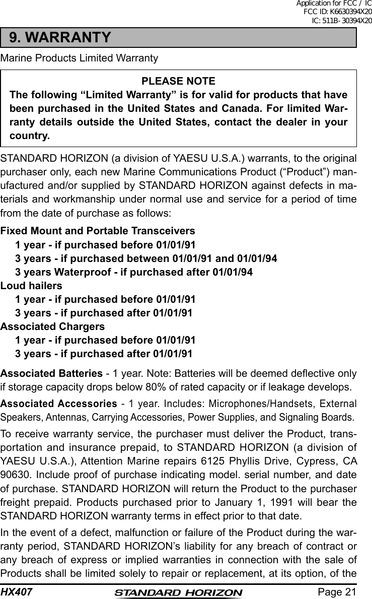 Page 21HX4079. WARRANTYMarine Products Limited WarrantyPLEASE NOTEThe following “Limited Warranty” is for valid for products that have been purchased in the United States and Canada. For limited War-ranty details outside the United States, contact the dealer in your country.STANDARD HORIZON (a division of YAESU U.S.A.) warrants, to the original purchaser only, each new Marine Communications Product (“Product”) man-ufactured and/or supplied by STANDARD HORIZON against defects in ma-terials and workmanship under normal use and service for a period of time from the date of purchase as follows:Fixed Mount and Portable Transceivers1 year - if purchased before 01/01/913 years - if purchased between 01/01/91 and 01/01/943 years Waterproof - if purchased after 01/01/94Loud hailers1 year - if purchased before 01/01/913 years - if purchased after 01/01/91Associated Chargers1 year - if purchased before 01/01/913 years - if purchased after 01/01/91Associated Batteries - 1 year. Note: Batteries will be deemed deective only if storage capacity drops below 80% of rated capacity or if leakage develops.Associated Accessories - 1 year. Includes: Microphones/Handsets, External Speakers, Antennas, Carrying Accessories, Power Supplies, and Signaling Boards.To receive warranty service, the purchaser must deliver the Product, trans-portation and insurance prepaid, to STANDARD HORIZON (a division of YAESU U.S.A.), Attention Marine repairs 6125 Phyllis Drive, Cypress, CA 90630. Include proof of purchase indicating model. serial number, and date of purchase. STANDARD HORIZON will return the Product to the purchaser freight prepaid. Products purchased prior to January 1, 1991 will bear the STANDARD HORIZON warranty terms in effect prior to that date.In the event of a defect, malfunction or failure of the Product during the war-ranty period, STANDARD HORIZON’s liability for any breach of contract or any breach of express or implied warranties in connection with the sale of Products shall be limited solely to repair or replacement, at its option, of the Application for FCC / IC FCC ID: K6630394X20 IC: 511B-30394X20