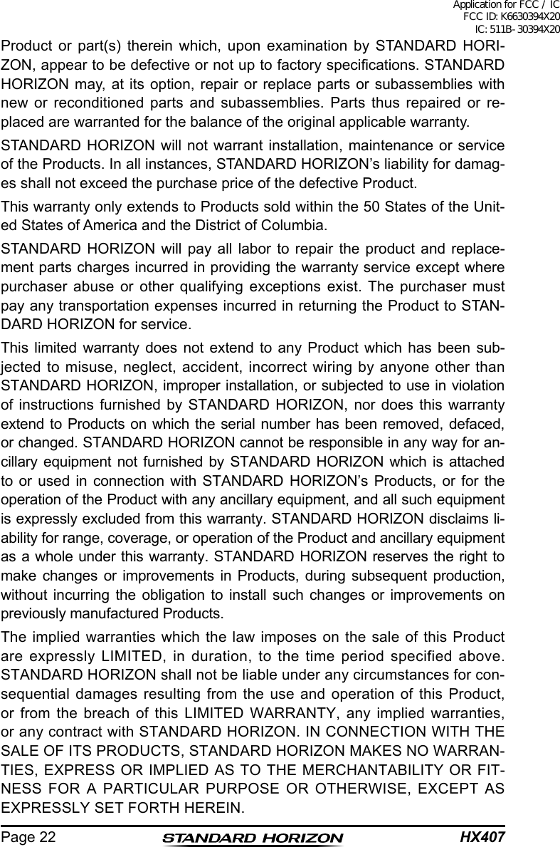 HX407Page 22Product or part(s) therein which, upon examination by STANDARD HORI-ZON, appear to be defective or not up to factory specications. STANDARD HORIZON may, at its option, repair or replace parts or subassemblies with new or reconditioned parts and subassemblies. Parts thus repaired or re-placed are warranted for the balance of the original applicable warranty.STANDARD HORIZON will not warrant installation, maintenance or service of the Products. In all instances, STANDARD HORIZON’s liability for damag-es shall not exceed the purchase price of the defective Product.This warranty only extends to Products sold within the 50 States of the Unit-ed States of America and the District of Columbia.STANDARD HORIZON will pay all labor to repair the product and replace-ment parts charges incurred in providing the warranty service except where purchaser abuse or other qualifying exceptions exist. The purchaser must pay any transportation expenses incurred in returning the Product to STAN-DARD HORIZON for service.This limited warranty does not extend to any Product which has been sub-jected to misuse, neglect, accident, incorrect wiring by anyone other than STANDARD HORIZON, improper installation, or subjected to use in violation of instructions furnished by STANDARD HORIZON, nor does this warranty extend to Products on which the serial number has been removed, defaced, or changed. STANDARD HORIZON cannot be responsible in any way for an-cillary equipment not furnished by STANDARD HORIZON which is attached to or used in connection with STANDARD HORIZON’s Products, or for the operation of the Product with any ancillary equipment, and all such equipment is expressly excluded from this warranty. STANDARD HORIZON disclaims li-ability for range, coverage, or operation of the Product and ancillary equipment as a whole under this warranty. STANDARD HORIZON reserves the right to make changes or improvements in Products, during subsequent production, without incurring the obligation to install such changes or improvements on previously manufactured Products.The implied warranties which the law imposes on the sale of this Product are expressly LIMITED, in duration, to the time period specified above. STANDARD HORIZON shall not be liable under any circumstances for con-sequential damages resulting from the use and operation of this Product, or from the breach of this LIMITED WARRANTY, any implied warranties, or any contract with STANDARD HORIZON. IN CONNECTION WITH THE SALE OF ITS PRODUCTS, STANDARD HORIZON MAKES NO WARRAN-TIES, EXPRESS OR IMPLIED AS TO THE MERCHANTABILITY OR FIT-NESS FOR A PARTICULAR PURPOSE OR OTHERWISE, EXCEPT AS EXPRESSLY SET FORTH HEREIN.Application for FCC / IC FCC ID: K6630394X20 IC: 511B-30394X20