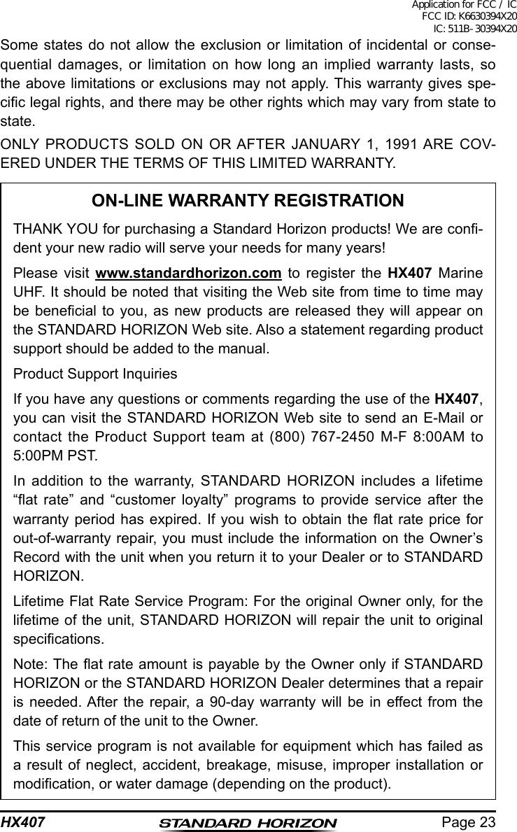 Page 23HX407Some states do not allow the exclusion or limitation of incidental or conse-quential damages, or limitation on how long an implied warranty lasts, so the above limitations or exclusions may not apply. This warranty gives spe-cic legal rights, and there may be other rights which may vary from state to state.ONLY PRODUCTS SOLD ON OR AFTER JANUARY 1, 1991 ARE COV-ERED UNDER THE TERMS OF THIS LIMITED WARRANTY.ON-LINE WARRANTY REGISTRATIONTHANK YOU for purchasing a Standard Horizon products! We are con-dent your new radio will serve your needs for many years!Please visit www.standardhorizon.com to register the HX407 Marine UHF. It should be noted that visiting the Web site from time to time may be benecial  to  you, as  new  products  are released  they  will appear  on the STANDARD HORIZON Web site. Also a statement regarding product support should be added to the manual.Product Support InquiriesIf you have any questions or comments regarding the use of the HX407, you can visit the STANDARD HORIZON Web site to send an E-Mail or contact the Product Support team at (800) 767-2450 M-F 8:00AM to 5:00PM PST.In addition to the warranty, STANDARD HORIZON includes a lifetime “at  rate”  and  “customer  loyalty”  programs  to  provide  service  after  the warranty period has expired. If you wish to obtain the at rate price for out-of-warranty repair, you must include the information on the Owner’s Record with the unit when you return it to your Dealer or to STANDARD HORIZON.Lifetime Flat Rate Service Program: For the original Owner only, for the lifetime of the unit, STANDARD HORIZON will repair the unit to original specications.Note: The at rate amount is payable by the Owner only if STANDARD HORIZON or the STANDARD HORIZON Dealer determines that a repair is needed. After the repair, a 90-day warranty will be in effect from the date of return of the unit to the Owner.This service program is not available for equipment which has failed as a result of neglect, accident, breakage, misuse, improper installation or modication, or water damage (depending on the product).Application for FCC / IC FCC ID: K6630394X20 IC: 511B-30394X20