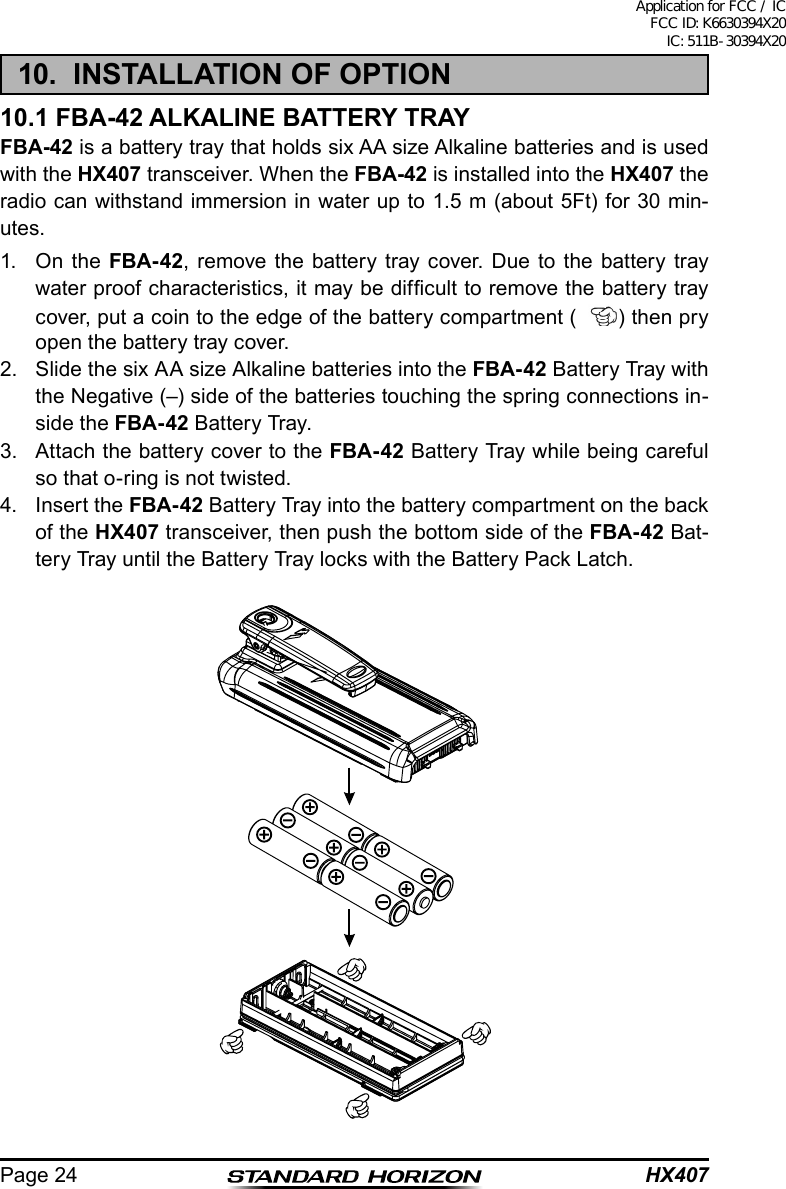 HX407Page 2410.  INSTALLATION OF OPTION10.1 FBA-42 ALKALINE BATTERY TRAYFBA-42 is a battery tray that holds six AA size Alkaline batteries and is used with the HX407 transceiver. When the FBA-42 is installed into the HX407 the radio can withstand immersion in water up to 1.5 m (about 5Ft) for 30 min-utes.1.  On the FBA-42, remove the battery tray cover. Due to the battery tray water proof characteristics, it may be difcult to remove the battery tray cover, put a coin to the edge of the battery compartment ( ) then pry open the battery tray cover.2.  Slide the six AA size Alkaline batteries into the FBA-42 Battery Tray with the Negative (–) side of the batteries touching the spring connections in-side the FBA-42 Batter y Tray.3.  Attach the battery cover to the FBA-42 Battery Tray while being careful so that o-ring is not twisted.4.  Insert the FBA-42 Battery Tray into the battery compartment on the back of the HX407 transceiver, then push the bottom side of the FBA-42 Bat-tery Tray until the Battery Tray locks with the Battery Pack Latch.Application for FCC / IC FCC ID: K6630394X20 IC: 511B-30394X20