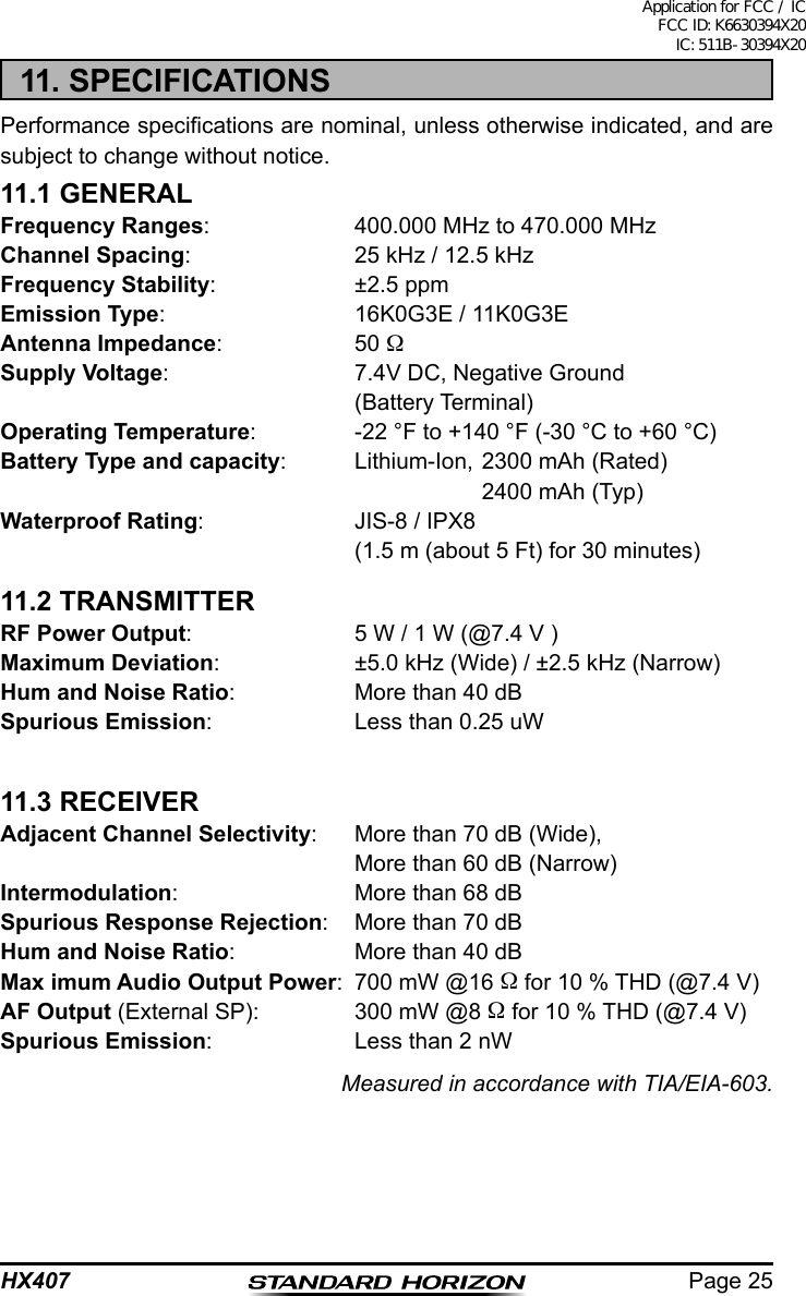 Page 25HX40711. SPECIFICATIONSPerformance specications are nominal, unless otherwise indicated, and are subject to change without notice.11.1 GENERALFrequency Ranges:  400.000 MHz to 470.000 MHzChannel Spacing:                25 kHz / 12.5 kHzFrequency Stability:  ±2.5 ppmEmission Type:  16K0G3E / 11K0G3EAntenna Impedance: 50 Supply Voltage:  7.4V DC, Negative Ground  (Battery Terminal)Operating Temperature:  -22 °F to +140 °F (-30 °C to +60 °C)Battery Type and capacity:  Lithium-Ion, 2300 mAh (Rated)    2400 mAh (Typ)Waterproof Rating:  JIS-8 / IPX8  (1.5 m (about 5 Ft) for 30 minutes)11.2 TRANSMITTERRF Power Output:  5 W / 1 W (@7.4 V )Maximum Deviation:  ±5.0 kHz (Wide) / ±2.5 kHz (Narrow)Hum and Noise Ratio:  More than 40 dBSpurious Emission:  Less than 0.25 uW11.3 RECEIVERAdjacent Channel Selectivity:  More than 70 dB (Wide),  More than 60 dB (Narrow)Intermodulation:  More than 68 dBSpurious Response Rejection:  More than 70 dBHum and Noise Ratio:  More than 40 dBMax imum Audio Output Power:  700 mW @16  for 10 % THD (@7.4 V)AF Output (External SP):  300 mW @8  for 10 % THD (@7.4 V)Spurious Emission:  Less than 2 nWMeasured in accordance with TIA/EIA-603.Application for FCC / IC FCC ID: K6630394X20 IC: 511B-30394X20