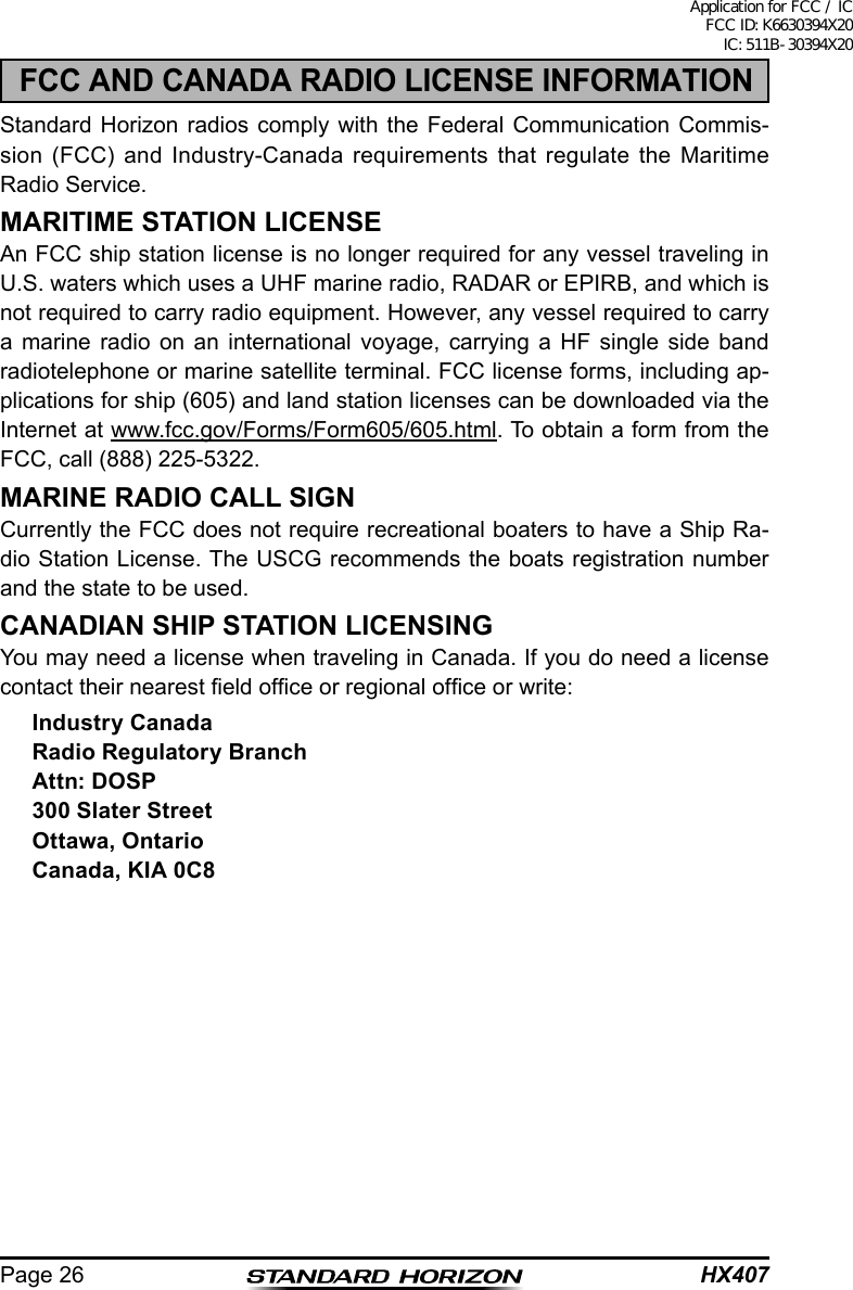 HX407Page 26FCC AND CANADA RADIO LICENSE INFORMATIONStandard Horizon radios comply with the Federal Communication Commis-sion (FCC) and Industry-Canada requirements that regulate the Maritime Radio Service.MARITIME STATION LICENSEAn FCC ship station license is no longer required for any vessel traveling in U.S. waters which uses a UHF marine radio, RADAR or EPIRB, and which is not required to carry radio equipment. However, any vessel required to carry a marine radio on an international voyage, carrying a HF single side band radiotelephone or marine satellite terminal. FCC license forms, including ap-plications for ship (605) and land station licenses can be downloaded via the Internet at www.fcc.gov/Forms/Form605/605.html. To obtain a form from the FCC, call (888) 225-5322.MARINE RADIO CALL SIGNCurrently the FCC does not require recreational boaters to have a Ship Ra-dio Station License. The USCG recommends the boats registration number and the state to be used.CANADIAN SHIP STATION LICENSINGYou may need a license when traveling in Canada. If you do need a license contact their nearest eld ofce or regional ofce or write:Industry CanadaRadio Regulatory BranchAttn: DOSP300 Slater StreetOttawa, OntarioCanada, KIA 0C8Application for FCC / IC FCC ID: K6630394X20 IC: 511B-30394X20