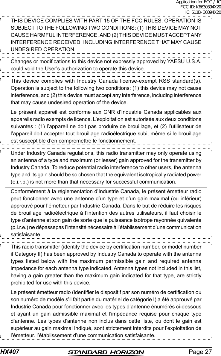 Page 27HX407THIS DEVICE COMPLIES WITH PART 15 OF THE FCC RULES. OPERATION IS SUBJECT TO THE FOLLOWING TWO CONDITIONS: (1) THIS DEVICE MAY NOT CAUSE HARMFUL INTERFERENCE, AND (2) THIS DEVICE MUST ACCEPT ANY INTERFERENCE RECEIVED, INCLUDING INTERFERENCE THAT MAY CAUSE UNDESIRED OPERATION.Changes or modications to this device not expressly approved by YAESU U.S.A. could void the User’s authorization to operate this device.This device complies with Industry Canada license-exempt RSS standard(s). Operation is subject to the following two conditions: (1) this device may not cause interference, and (2) this device must accept any interference, including interference that may cause undesired operation of the device. Le présent appareil est conforme aux CNR d’Industrie Canada applicables aux appareils radio exempts de licence. L’exploitation est autorisée aux deux conditions suivantes : (1) l’appareil ne doit pas produire de brouillage, et (2) l’utilisateur de l’appareil doit accepter tout brouillage radioélectrique subi, même si le brouillage est susceptible d’en compromettre le fonctionnement.Under Industry Canada regulations, this radio transmitter may only operate using an antenna of a type and maximum (or lesser) gain approved for the transmitter by Industry Canada. To reduce potential radio interference to other users, the antenna type and its gain should be so chosen that the equivalent isotropically radiated power (e.i.r.p.) is not more than that necessary for successful communication.Conformément à la réglementation d’Industrie Canada, le présent émetteur radio peut fonctionner avec une antenne d’un type et d’un gain maximal (ou inférieur) approuvé pour l’émetteur par Industrie Canada. Dans le but de réduire les risques de brouillage radioélectrique à l’intention des autres utilisateurs, il faut choisir le type d’antenne et son gain de sorte que la puissance isotrope rayonnée quivalente (p.i.r.e.) ne dépassepas l’intensité nécessaire à l’établissement d’une communication satisfaisante.This radio transmitter (identify the device by certication number, or model number if Category II) has been approved by Industry Canada to operate with the antenna types listed below with the maximum permissible gain and required antenna impedance for each antenna type indicated. Antenna types not included in this list, having a gain greater than the maximum gain indicated for that type, are strictly prohibited for use with this device.Le présent émetteur radio (identier le dispositif par son numéro de certication ou son numéro de modèle s’il fait partie du matériel de catégorie I) a été approuvé par Industrie Canada pour fonctionner avec les types d’antenne énumérés ci-dessous et ayant un gain admissible maximal et l’impédance requise pour chaque type d’antenne. Les types d’antenne non inclus dans cette liste, ou dont le gain est supérieur au gain maximal indiqué, sont strictement interdits pour l’exploitation de l’émetteur. l’établissement d’une communication satisfaisante.Application for FCC / IC FCC ID: K6630394X20 IC: 511B-30394X20