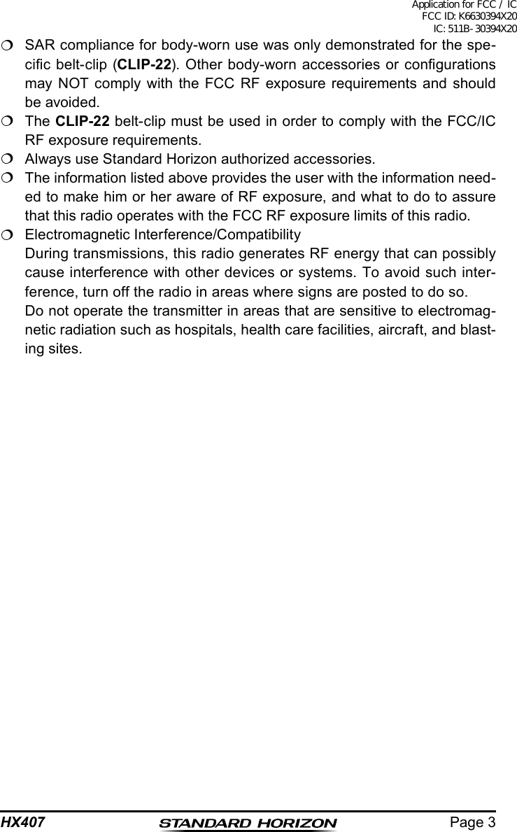 Page 3HX407  SAR compliance for body-worn use was only demonstrated for the spe-cic belt-clip (CLIP-22). Other body-worn accessories or congurations may NOT comply with the FCC RF exposure requirements and should be avoided. The CLIP-22 belt-clip must be used in order to comply with the FCC/IC RF exposure requirements.  Always use Standard Horizon authorized accessories.  The information listed above provides the user with the information need-ed to make him or her aware of RF exposure, and what to do to assure that this radio operates with the FCC RF exposure limits of this radio.  Electromagnetic Interference/Compatibility  During transmissions, this radio generates RF energy that can possibly cause interference with other devices or systems. To avoid such inter-ference, turn off the radio in areas where signs are posted to do so.  Do not operate the transmitter in areas that are sensitive to electromag-netic radiation such as hospitals, health care facilities, aircraft, and blast-ing sites.Application for FCC / IC FCC ID: K6630394X20 IC: 511B-30394X20