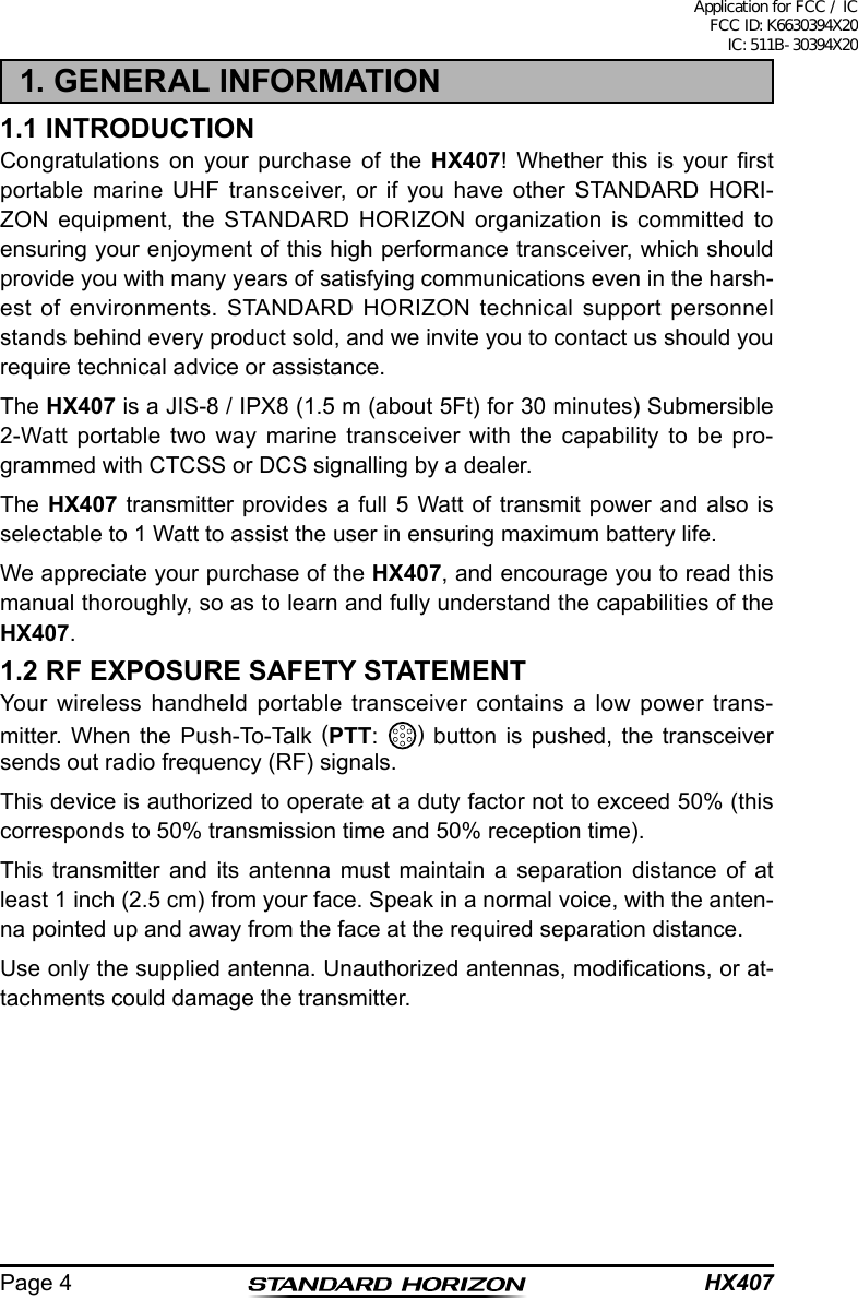 HX407Page 41. GENERAL INFORMATION1.1 INTRODUCTIONCongratulations on your purchase of the HX407!  Whether  this  is  your  rst portable marine UHF transceiver, or if you have other STANDARD HORI-ZON equipment, the STANDARD HORIZON organization is committed to ensuring your enjoyment of this high performance transceiver, which should provide you with many years of satisfying communications even in the harsh-est of environments. STANDARD HORIZON technical support personnel stands behind every product sold, and we invite you to contact us should you require technical advice or assistance.The HX407 is a JIS-8 / IPX8 (1.5 m (about 5Ft) for 30 minutes) Submersible 2-Watt portable two way marine transceiver with the capability to be pro-grammed with CTCSS or DCS signalling by a dealer.The HX407 transmitter provides a full 5 Watt of transmit power and also is selectable to 1 Watt to assist the user in ensuring maximum battery life.We appreciate your purchase of the HX407, and encourage you to read this manual thoroughly, so as to learn and fully understand the capabilities of the HX407.1.2 RF EXPOSURE SAFETY STATEMENTYour wireless handheld portable transceiver contains a low power trans-mitter. When the Push-To-Talk (PTT:  ) button is pushed, the transceiver sends out radio frequency (RF) signals.This device is authorized to operate at a duty factor not to exceed 50% (this corresponds to 50% transmission time and 50% reception time).This transmitter and its antenna must maintain a separation distance of at least 1 inch (2.5 cm) from your face. Speak in a normal voice, with the anten-na pointed up and away from the face at the required separation distance.Use only the supplied antenna. Unauthorized antennas, modications, or at-tachments could damage the transmitter.Application for FCC / IC FCC ID: K6630394X20 IC: 511B-30394X20