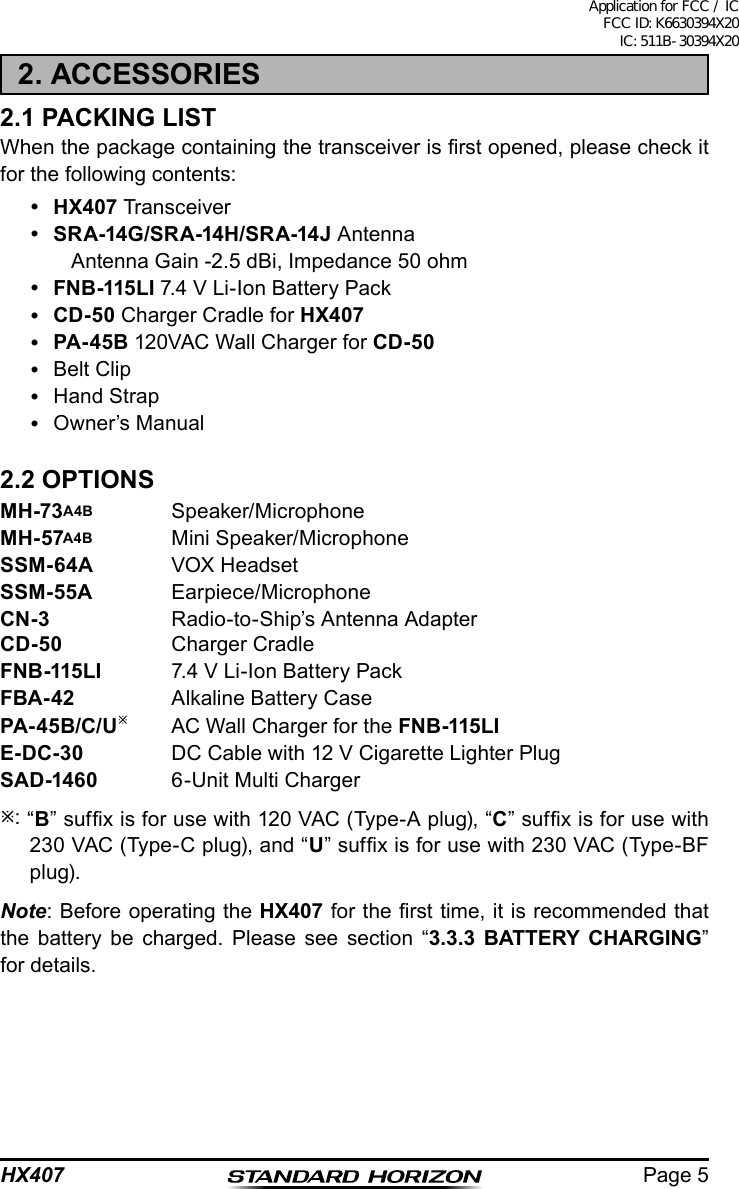 Page 5HX4072. ACCESSORIES2.1 PACKING LISTWhen the package containing the transceiver is rst opened, please check it for the following contents: HX407 Transceiver SRA-14G/SRA-14H/SRA-14J Antenna    Antenna Gain -2.5 dBi, Impedance 50 ohm FNB-115LI 7.4 V Li-Ion Battery Pack CD-50 Charger Cradle for HX407 PA-45B 120VAC Wall Charger for CD-50  Belt Clip  Hand Strap  Owner’s Manual2.2 OPTIONSMH-73A4B Speaker/MicrophoneMH-57A4B  Mini Speaker/MicrophoneSSM-64A  VOX HeadsetSSM-55A Earpiece/MicrophoneCN-3  Radio-to-Ship’s Antenna AdapterCD-50  Charger CradleFNB-115LI  7.4 V Li-Ion Battery PackFBA-42  Alkaline Battery CasePA-45B/C/U  AC Wall Charger for the FNB-115LIE-DC-30  DC Cable with 12 V Cigarette Lighter PlugSAD-1460  6-Unit Multi Charger: “B” sufx is for use with 120 VAC (Type-A plug), “C” sufx is for use with 230 VAC (Type-C plug), and “U” sufx is for use with 230 VAC (Type-BF plug).Note: Before operating the HX407 for the rst time, it is recommended that the battery be charged. Please see section “3.3.3 BATTERY CHARGING” for details.Application for FCC / IC FCC ID: K6630394X20 IC: 511B-30394X20