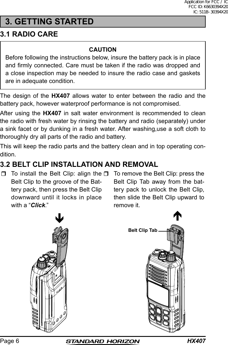 HX407Page 63. GETTING STARTED3.1 RADIO CARECAUTIONBefore following the instructions below, insure the battery pack is in place and rmly connected. Care must be taken if the radio was dropped and a close inspection may be needed to insure the radio case and gaskets are in adequate condition.The design of the HX407 allows water to enter between the radio and the battery pack, however waterproof performance is not compromised.After using the HX407 in salt water environment is recommended to clean the radio with fresh water by rinsing the battery and radio (separately) under a sink facet or by dunking in a fresh water. After washing,use a soft cloth to thoroughly dry all parts of the radio and battery.This will keep the radio parts and the battery clean and in top operating con-dition.3.2 BELT CLIP INSTALLATION AND REMOVAL  To install the Belt Clip: align the Belt Clip to the groove of the Bat-tery pack, then press the Belt Clip downward until it locks in place with a “Click.”  To remove the Belt Clip: press the Belt Clip Tab away from the bat-tery pack to unlock the Belt Clip, then slide the Belt Clip upward to remove it.Belt Clip TabApplication for FCC / IC FCC ID: K6630394X20 IC: 511B-30394X20