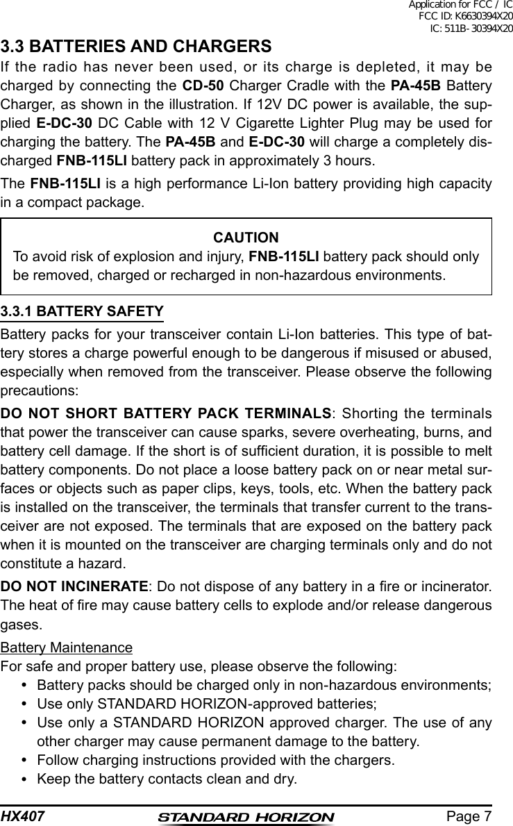 Page 7HX4073.3 BATTERIES AND CHARGERSIf the radio has never been used, or its charge is depleted, it may be charged by connecting the CD-50 Charger Cradle with the PA-45B Battery Charger, as shown in the illustration. If 12V DC power is available, the sup-plied E-DC-30 DC Cable with 12 V Cigarette Lighter Plug may be used for charging the battery. The PA-45B and E-DC-30 will charge a completely dis-charged FNB-115LI battery pack in approximately 3 hours.The FNB-115LI is a high performance Li-Ion battery providing high capacity in a compact package.CAUTIONTo avoid risk of explosion and injury, FNB-115LI battery pack should only be removed, charged or recharged in non-hazardous environments.3.3.1 BATTERY SAFETYBattery packs for your transceiver contain Li-Ion batteries. This type of bat-tery stores a charge powerful enough to be dangerous if misused or abused, especially when removed from the transceiver. Please observe the following precautions:DO NOT SHORT BATTERY PACK TERMINALS: Shorting the terminals that power the transceiver can cause sparks, severe overheating, burns, and battery cell damage. If the short is of sufcient duration, it is possible to melt battery components. Do not place a loose battery pack on or near metal sur-faces or objects such as paper clips, keys, tools, etc. When the battery pack is installed on the transceiver, the terminals that transfer current to the trans-ceiver are not exposed. The terminals that are exposed on the battery pack when it is mounted on the transceiver are charging terminals only and do not constitute a hazard.DO NOT INCINERATE: Do not dispose of any battery in a re or incinerator. The heat of re may cause battery cells to explode and/or release dangerous gases.Battery MaintenanceFor safe and proper battery use, please observe the following:  Battery packs should be charged only in non-hazardous environments;  Use only STANDARD HORIZON-approved batteries;  Use only a STANDARD HORIZON approved charger. The use of any other charger may cause permanent damage to the battery.  Follow charging instructions provided with the chargers.  Keep the battery contacts clean and dry.Application for FCC / IC FCC ID: K6630394X20 IC: 511B-30394X20