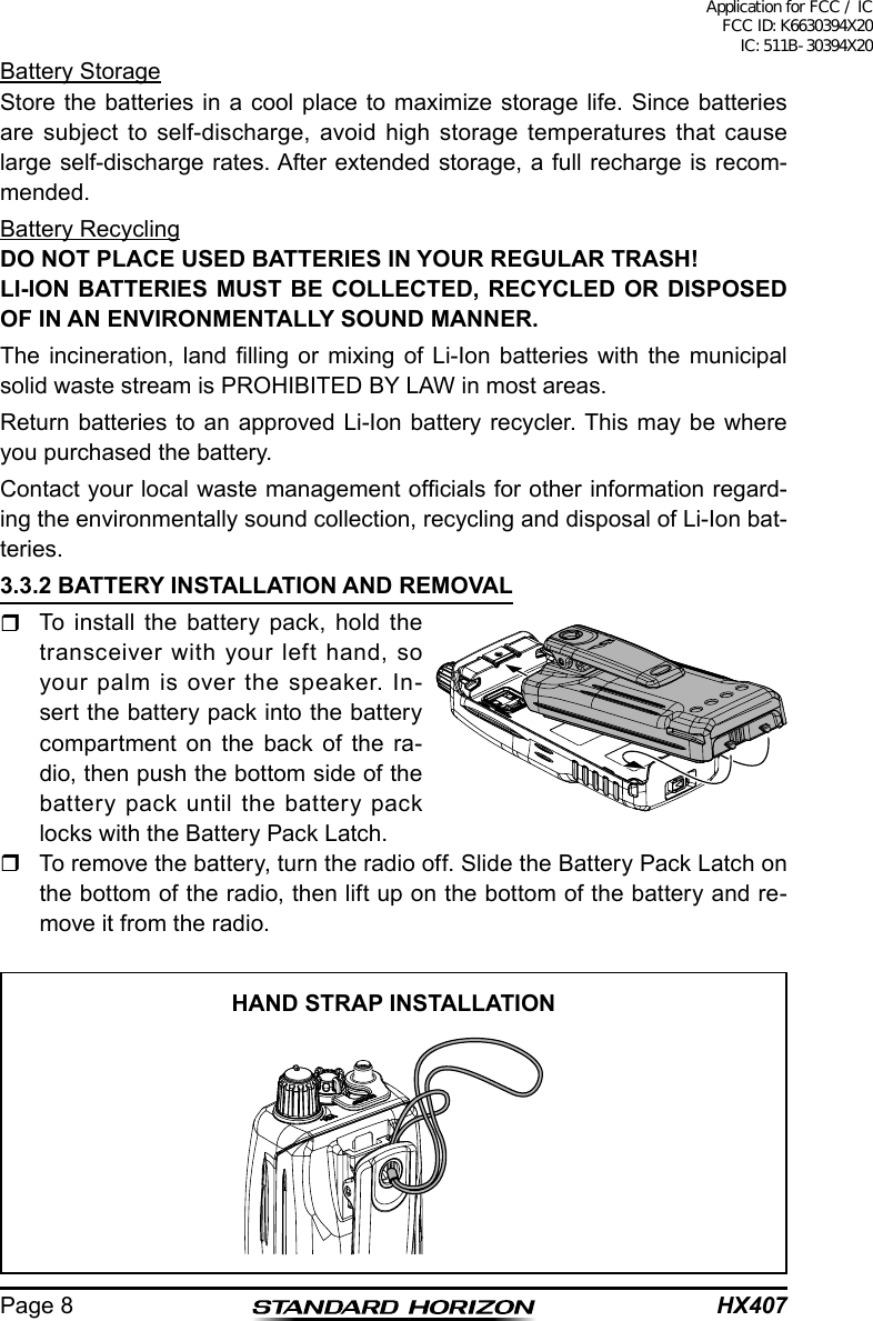 HX407Page 8Battery StorageStore the batteries in a cool place to maximize storage life. Since batteries are subject to self-discharge, avoid high storage temperatures that cause large self-discharge rates. After extended storage, a full recharge is recom-mended.Battery RecyclingDO NOT PLACE USED BATTERIES IN YOUR REGULAR TRASH!LI-ION BATTERIES MUST BE COLLECTED, RECYCLED OR DISPOSED OF IN AN ENVIRONMENTALLY SOUND MANNER.The  incineration,  land  lling  or  mixing  of  Li-Ion  batteries  with  the  municipal solid waste stream is PROHIBITED BY LAW in most areas.Return batteries to an approved Li-Ion battery recycler. This may be where you purchased the battery.Contact your local waste management ofcials for other information regard-ing the environmentally sound collection, recycling and disposal of Li-Ion bat-teries.3.3.2 BATTERY INSTALLATION AND REMOVAL  To install the battery pack, hold the transceiver with your left hand, so your palm is over the speaker. In-sert the battery pack into the battery compartment on the back of the ra-dio, then push the bottom side of the battery pack until the battery pack locks with the Battery Pack Latch.  To remove the battery, turn the radio off. Slide the Battery Pack Latch on the bottom of the radio, then lift up on the bottom of the battery and re-move it from the radio.HAND STRAP INSTALLATIONApplication for FCC / IC FCC ID: K6630394X20 IC: 511B-30394X20