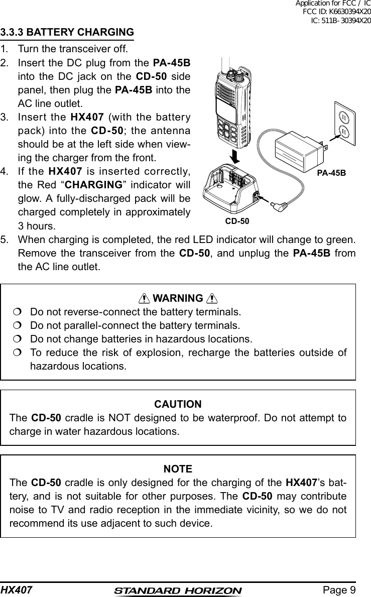 Page 9HX4073.3.3 BATTERY CHARGING1.  Turn the transceiver off.2.  Insert the DC plug from the PA-45B into the DC jack on the CD-50 side panel, then plug the PA- 45B into the AC line outlet.3.  Insert the HX407 (with the battery pack) into the CD-50; the antenna should be at the left side when view-ing the charger from the front.4.  If the HX407 is inserted correctly, the Red “CHARGING” indicator will glow. A fully-discharged pack will be charged completely in approximately 3 hours.5.  When charging is completed, the red LED indicator will change to green. Remove the transceiver from the CD-50, and unplug the PA-45B from the AC line outlet. WARNING   Do not reverse-connect the battery terminals.  Do not parallel-connect the battery terminals.  Do not change batteries in hazardous locations.  To reduce the risk of explosion, recharge the batteries outside of hazardous locations.CAUTIONThe CD-50 cradle is NOT designed to be waterproof. Do not attempt to charge in water hazardous locations.NOTEThe CD-50 cradle is only designed for the charging of the HX407’s bat-tery, and is not suitable for other purposes. The CD-50 may contribute noise to TV and radio reception in the immediate vicinity, so we do not recommend its use adjacent to such device.PA-45BCD-50Application for FCC / IC FCC ID: K6630394X20 IC: 511B-30394X20