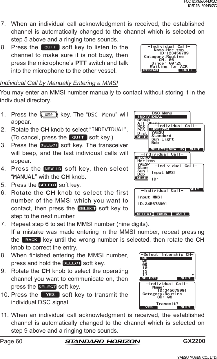 Page60 GX22007. When an individual call acknowledgment is received, the establishedchannel is automatically changed to the channel which is selected onstep5aboveandaringingtonesounds.8. Pressthe  softkeytolistentothechanneltomakesureitisnotbusy,thenpressthemicrophone’sPTTswitchandtalkintothemicrophonetotheothervessel.%CVGIQT[4QWVKPG+&amp;0COG*QTK\QP%* 5KPEG 9CKVKPI HQT #%-+PFKXKFWCN %CNN37+64&apos;5&apos;0&amp;Individual Call by Manually Entering a MMSIYoumayenteranMMSInumbermanuallytocontactwithoutstoringitintheindividualdirectory.1. PresstheCALLMENUkey.The“DSC Menu”willappear.)TQWR#NN 5JKRU215 4GSWGUV215 4GRQTV&amp;KUVTGUU#NGTV/5)&amp;5% /GPW+0&amp;+8+&amp;7#.37+65&apos;.&apos;%6+PFKXKFWCN %CNN;#&apos;57$QD5VCPFCTF5WP .KIJV*14+&lt;1037+65&apos;.&apos;%6 0&apos;9 +&amp;+PFKXKFWCN %CNN/#07#.37+65&apos;.&apos;%6;#&apos;57*QTK\QP$QD5VCPFCTF5WP .KIJV-Individual Call-QUITSELECT BACKInput MMSIID:----------Individual Call-QUITSELECT BACKInput MMSIID:3456789012. RotatetheCH knobtoselect“INDIVIDUAL”.(Tocancel,pressthe softkey.)3. Pressthe  softkey.Thetransceiverwill beep, and the last individual calls willappear.4. Pressthe softkey,thenselect“MANUAL”withtheCH knob.5. Pressthe softkey.6. RotatetheCH knobtoselectthefirstnumberoftheMMSIwhichyouwanttocontact, then press the  soft key tosteptothenextnumber.7. Repeatstep6tosettheMMSInumber(ninedigits). If a mistake was made entering in the MMSI number, repeat pressingthe  keyuntilthewrongnumberisselected,thenrotatetheCH knobtocorrecttheentry.8. When nished entering the MMSI number,pressandholdthe softkey.5GNGEV +PVGTUJKR %*37+65&apos;.&apos;%6Category:RoutineName:CH: 08Transmit?-Individual Call-QUITYESID:3456789019. RotatetheCH knobtoselecttheoperatingchannelyouwanttocommunicateon,thenpressthe softkey.10.Pressthe softkeytotransmittheindividualDSCsignal.11.When an individual call acknowledgment is received, the establishedchannel is automatically changed to the channel which is selected onstep9aboveandaringingtonesounds.FCC ID:K6630443X3D IC:511B-30443X3DYAESU MUSEN CO., LTD.