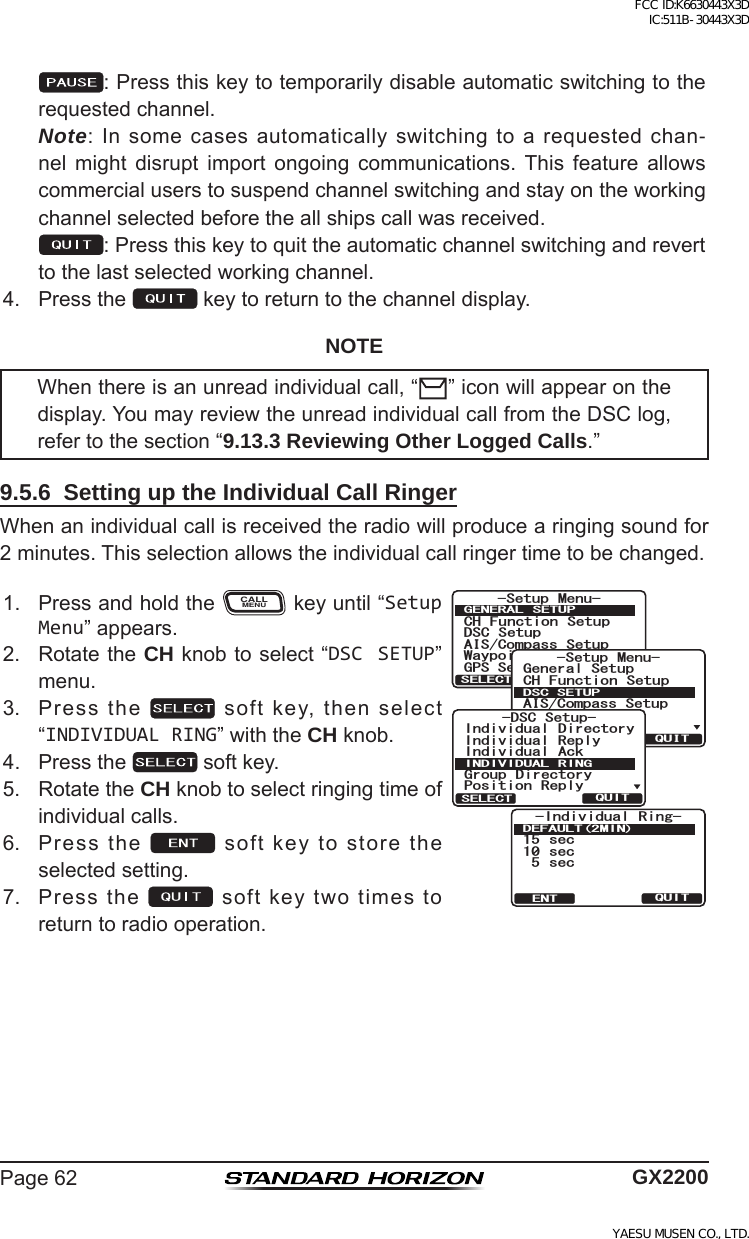 Page62 GX2200 :Pressthiskeytotemporarilydisableautomaticswitchingtotherequestedchannel. Note:Insomecasesautomaticallyswitchingtoarequestedchan-nel might disrupt import ongoing communications. This feature allowscommercialuserstosuspendchannelswitchingandstayontheworkingchannelselectedbeforetheallshipscallwasreceived. :Pressthiskeytoquittheautomaticchannelswitchingandreverttothelastselectedworkingchannel.4. Pressthe keytoreturntothechanneldisplay.NOTEWhenthereisanunreadindividualcall,“ ”iconwillappearonthedisplay.YoumayreviewtheunreadindividualcallfromtheDSClog,refertothesection“9.13.3 Reviewing Other Logged Calls.”9.5.6  Setting up the Individual Call RingerWhenanindividualcallisreceivedtheradiowillproducearingingsoundfor2minutes.Thisselectionallowstheindividualcallringertimetobechanged.1. PressandholdtheCALLMENUkeyuntil“Setup Menu”appears.6HWXS 0HQX&amp;+ )XQFWLRQ 6HWXS&apos;6&amp; 6HWXS$,6&amp;RPSDVV6HWXS*366HWXS:D\SRLQW 6HWXS*(1(5$/ 6(78348,76(/(&amp;76HWXS 0HQX&amp;+ )XQFWLRQ 6HWXS*366HWXS$,6&amp;RPSDVV6HWXS*HQHUDO6HWXS:D\SRLQW 6HWXS&apos;6&amp;6(78348,76(/(&amp;7-DSC Setup-Individual ReplyIndividual DirectoryPosition ReplyIndividual AckGroup DirectoryINDIVIDUAL RINGQUITSELECT+PFKXKFWCN 4KPI UGE UGEUGE&amp;&apos;(#7.6/+037+6&apos;062. RotatetheCH knobtoselect“DSC SETUP”menu.3. Pressthe softkey,thenselect“INDIVIDUAL RING”withtheCH knob.4. Pressthe softkey.5. RotatetheCH knobtoselectringingtimeofindividualcalls.6. Pressthe softkeytostoretheselectedsetting.7. Pressthe softkeytwotimestoreturntoradiooperation.FCC ID:K6630443X3D IC:511B-30443X3DYAESU MUSEN CO., LTD.