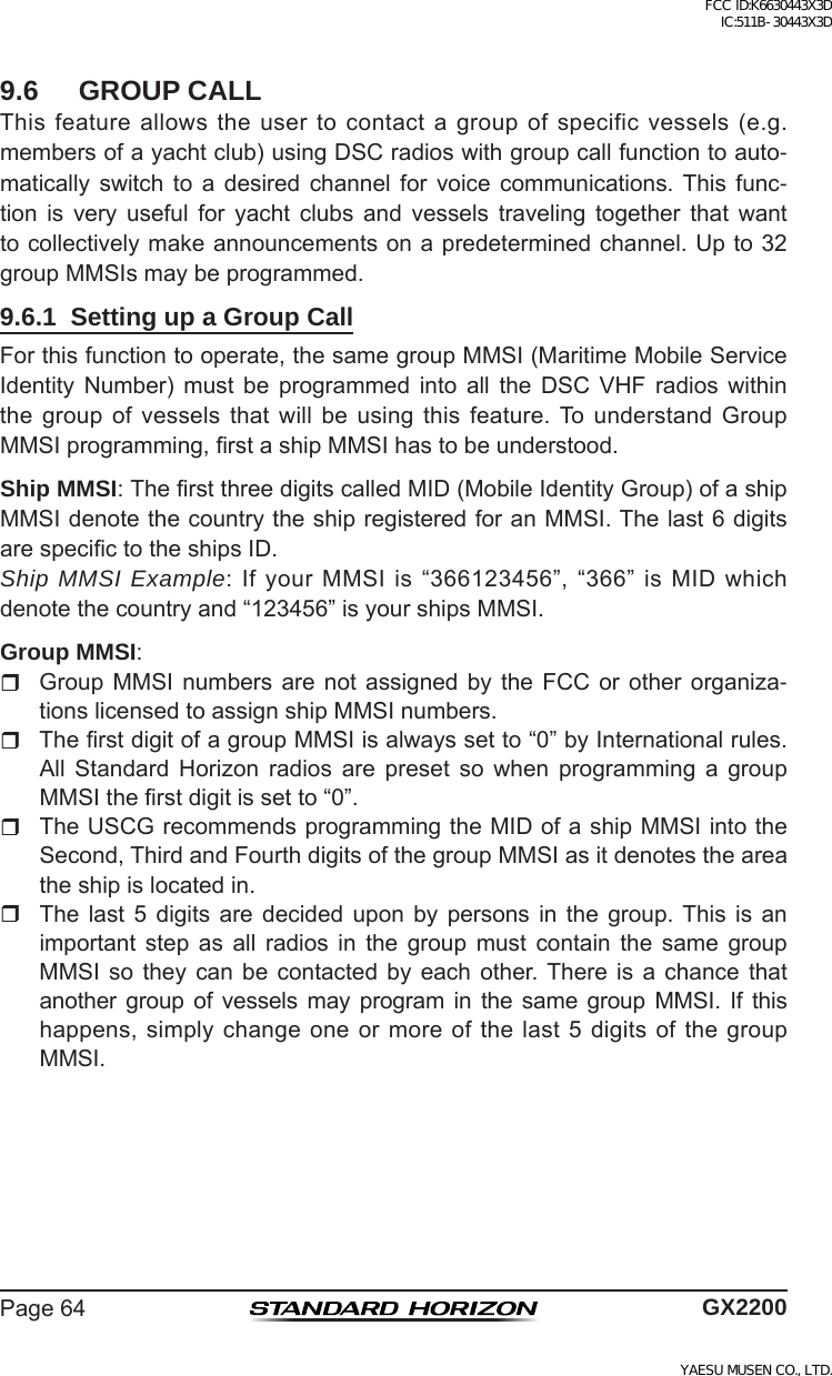 Page64 GX22009.6  GROUP CALLThisfeatureallowstheusertocontactagroupofspecificvessels(e.g.membersofayachtclub)usingDSCradioswithgroupcallfunctiontoauto-matically switch to a desired channel for voice communications. This func-tion is very useful for yacht clubs and vessels traveling together that wanttocollectivelymakeannouncementsonapredeterminedchannel.Upto32groupMMSIsmaybeprogrammed.9.6.1  Setting up a Group CallForthisfunctiontooperate,thesamegroupMMSI(MaritimeMobileServiceIdentity Number) must be programmed into all the DSC VHF radios withinthe group of vessels that will be using this feature.To understand GroupMMSIprogramming,rstashipMMSIhastobeunderstood.Ship MMSI: TherstthreedigitscalledMID(MobileIdentityGroup)ofashipMMSIdenotethecountrytheshipregisteredforanMMSI.Thelast6digitsarespecictotheshipsID.Ship MMSI Example: IfyourMMSIis“366123456”,“366”isMIDwhichdenotethecountryand“123456”isyourshipsMMSI.Group MMSI: GroupMMSI numbers are not assignedby the FCCor other organiza-tionslicensedtoassignshipMMSInumbers. TherstdigitofagroupMMSIisalwayssetto“0”byInternationalrules.All Standard Horizon radios are preset so when programming a groupMMSItherstdigitissetto“0”. TheUSCGrecommendsprogrammingtheMIDofashipMMSIintotheSecond,ThirdandFourthdigitsofthegroupMMSIasitdenotestheareatheshipislocatedin. The last 5 digits are decided upon by persons in the group.This is animportant step as all radios in the group must contain the same groupMMSI so they can be contacted by each other. There is a chance thatanother group of vessels may program in the same group MMSI. If thishappens,simplychangeoneormoreofthelast5digitsofthegroupMMSI.FCC ID:K6630443X3D IC:511B-30443X3DYAESU MUSEN CO., LTD.