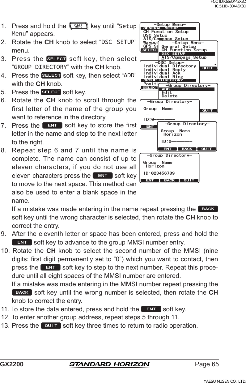 Page65GX22001. PressandholdtheCALLMENUkeyuntil“Setup Menu”appears.6HWXS 0HQX&amp;+ )XQFWLRQ 6HWXS&apos;6&amp; 6HWXS$,6&amp;RPSDVV6HWXS*366HWXS:D\SRLQW 6HWXS*(1(5$/ 6(78348,76(/(&amp;76HWXS 0HQX&amp;+ )XQFWLRQ 6HWXS*366HWXS$,6&amp;RPSDVV6HWXS*HQHUDO6HWXS:D\SRLQW 6HWXS&apos;6&amp;6(78348,76(/(&amp;7-DSC Setup-Individual ReplyIndividual DirectoryPosition ReplyIndividual AckIndividual RingGROUP DIRECTORYQUITSELECTQUITSELECTEditDeleteADD-Group Directory-QUITENT BACKGroup Name_ID:0---------Group Directory-QUITENT BACKGroup NameHorizonID:0---------Group Directory-ID:023456789QUITENT BACKGroup NameHorizon-Group Directory-2. RotatetheCH knobtoselect“DSC SETUP”menu.3. Pressthe softkey,thenselect“GROUP DIRECTORY”withtheCH knob.4. Pressthe softkey,thenselect“ADD”with the CH knob.5. Pressthe softkey.6. RotatetheCH knobtoscrollthroughthefirstletterofthenameofthegroupyouwanttoreferenceinthedirectory.7. Pressthe softkey tostoretherstletterinthenameandsteptothenextlettertotheright.8. Repeatstep6and7untilthenameiscomplete.The namecanconsistofuptoelevencharacters,ifyoudonotuseallelevencharacterspressthe softkeytomovetothenextspace.Thismethodcanalsobeusedtoenterablankspaceinthename. Ifamistakewasmadeenteringinthenamerepeatpressingthe  softkeyuntilthewrongcharacterisselected,thenrotatetheCH knobtocorrecttheentry.9. Aftertheeleventhletterorspacehasbeenentered,pressandholdthesoftkeytoadvancetothegroupMMSInumberentry.10. Rotate the CH knob to select the second number of the MMSI (ninedigits:rstdigitpermanentlysetto“0”)whichyouwanttocontact,thenpressthe softkeytosteptothenextnumber.Repeatthisproce-dureuntilalleightspacesoftheMMSInumberareentered. IfamistakewasmadeenteringintheMMSInumberrepeatpressingthesoftkeyuntilthewrongnumberisselected,thenrotatetheCH knobtocorrecttheentry.11.Tostorethedataentered,pressandholdthe softkey.12.Toenteranothergroupaddress,repeatsteps5through11.13.Pressthe softkeythreetimestoreturntoradiooperation.FCC ID:K6630443X3D IC:511B-30443X3DYAESU MUSEN CO., LTD.