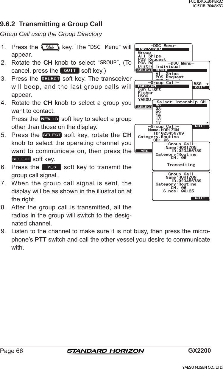 Page66 GX22009.6.2  Transmitting a Group CallGroup Call using the Group Directory1. PresstheCALLMENUkey.The“DSC Menu”willappear.)TQWR#NN 5JKRU215 4GSWGUV215 4GRQTV&amp;KUVTGUU#NGTV/5)&amp;5% /GPW+0&amp;+8+&amp;7#.37+65&apos;.&apos;%6+PFKXKFWCN#NN 5JKRU215 4GSWGUV215 4GRQTV&amp;KUVTGUU#NGTV/5)&amp;5% /GPW)417237+65&apos;.&apos;%6)TQWR %CNN(KUJGT5WP.KIJV75%);#&apos;57*14+&lt;1037+65&apos;.&apos;%6 0&apos;9 +&amp;5GNGEV +PVGTUJKR %*37+65&apos;.&apos;%6%CVGIQT[4QWVKPG0COG*14+&lt;10%* 6TCPUOKV!37+6;&apos;5+&amp;)TQWR %CNN%CVGIQT[4QWVKPG0COG*14+&lt;10%* +&amp;)TQWR %CNN6TCPUOKVKPI%CVGIQT[4QWVKPG0COG*14+&lt;10%* 37+6+&amp;)TQWR %CNN5KPEG 2. Rotate the CH knob to select “GROUP”. (Tocancel,pressthe softkey.)3. Pressthe  softkey.Thetransceiverwillbeep,andthelastgroupcallswillappear.4. Rotate the CH knob to select a group youwanttocontact. Pressthe softkeytoselectagroupotherthanthoseonthedisplay.5. Pressthe softkey,rotatetheCH knobtoselecttheoperatingchannelyouwanttocommunicateon,thenpressthesoftkey.6. Pressthe  softkeytotransmitthegroupcallsignal.7. Whenthegroupcallsignalissent,thedisplaywillbeasshownintheillustrationattheright.8. Afterthegroupcallistransmitted,alltheradiosinthegroupwillswitchtothedesig-natedchannel.9. Listentothechanneltomakesureitisnotbusy,thenpressthemicro-phone’sPTTswitchandcalltheothervesselyoudesiretocommunicatewith.FCC ID:K6630443X3D IC:511B-30443X3DYAESU MUSEN CO., LTD.