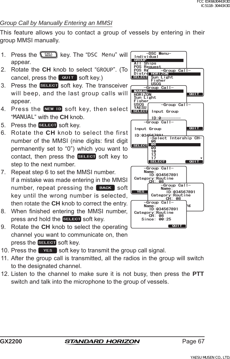 Page67GX2200Group Call by Manually Entering an MMSIThis feature allows you to contact a group of vessels by entering in theirgroupMMSImanually.1. PresstheCALLMENUkey.The“DSC Menu”willappear.+PFKXKFWCN#NN 5JKRU215 4GSWGUV215 4GRQTV&amp;KUVTGUU#NGTV/5)&amp;5% /GPW)417237+65&apos;.&apos;%6)TQWR %CNN(KUJGT5WP.KIJV75%);#&apos;57*14+&lt;1037+65&apos;.&apos;%6 0&apos;9 +&amp;)TQWR %CNN(KUJGT5WP.KIJV*14+&lt;1075%);#&apos;57/#07#.37+65&apos;.&apos;%6QUITSELECT BACK-Group Call-Input GroupID:0--------QUITSELECT BACK-Group Call-Input GroupID:0345678915GNGEV +PVGTUJKR %*37+65&apos;.&apos;%6Category:RoutineName:CH: 08Transmit?QUITYES-Group Call-ID:034567891%CVGIQT[4QWVKPG0COG%* )TQWR %CNN6TCPUOKVVKPI+&amp;Category:RoutineName:CH: 08QUIT-Group Call-Since: 00:25ID:0345678912. Rotate the CH knob to select “GROUP”. (Tocancel,pressthe softkey.)3. Pressthe  softkey.Thetransceiverwillbeep,andthelastgroupcallswillappear.4. Pressthe softkey,thenselect“MANUAL”withtheCHknob.5. Pressthe softkey.6. RotatetheCH knobtoselectthefirstnumber of the MMSI (nine digits: rst digitpermanently set to “0”) which you want tocontact, then press the  soft key tosteptothenextnumber.7. Repeatstep6tosettheMMSInumber. IfamistakewasmadeenteringintheMMSInumber,repeatpressingthe softkeyuntilthewrongnumberisselected,then rotate the CH knobtocorrecttheentry.8. When nished entering the MMSI number,pressandholdthe softkey.9. RotatetheCH knobtoselecttheoperatingchannelyouwanttocommunicateon,thenpressthe softkey.10.Pressthe softkeytotransmitthegroupcallsignal.11.Afterthegroupcallistransmitted,alltheradiosinthegroupwillswitchtothedesignatedchannel.12.Listen to the channel to make sure it is not busy, then press the PTT switchandtalkintothemicrophonetothegroupofvessels.FCC ID:K6630443X3D IC:511B-30443X3DYAESU MUSEN CO., LTD.