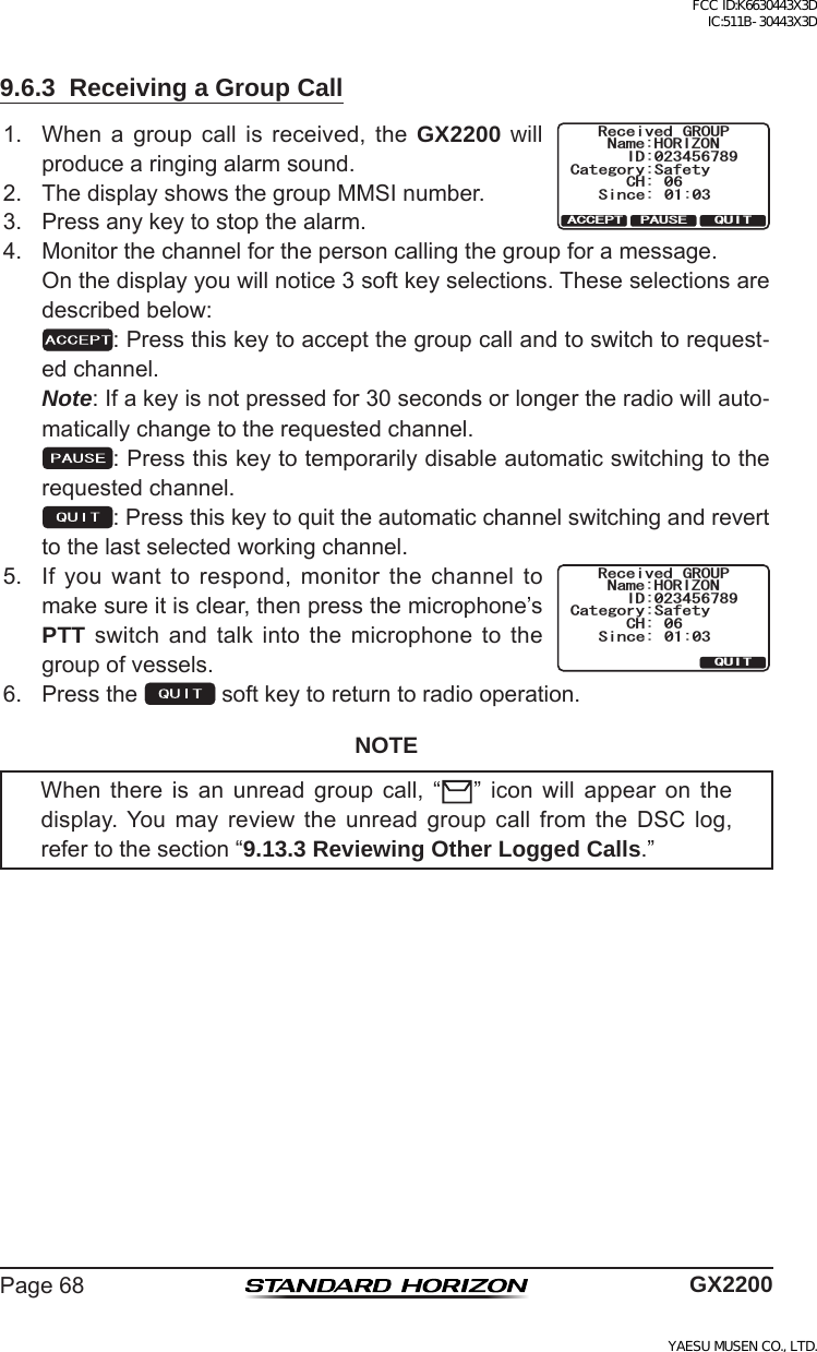 Page68 GX22009.6.3  Receiving a Group Call1. When a group call is received, the GX2200 will producearingingalarmsound.4GEGKXGF )41720COG*14+&lt;105KPEG %CVGIQT[5CHGV[%* 37+62#75&apos;#%%&apos;26+&amp;2. ThedisplayshowsthegroupMMSInumber.3. Pressanykeytostopthealarm.4. Monitorthechannelforthepersoncallingthegroupforamessage. Onthedisplayyouwillnotice3softkeyselections.Theseselectionsaredescribedbelow: :Pressthiskeytoacceptthegroupcallandtoswitchtorequest-edchannel. Note:Ifakeyisnotpressedfor30secondsorlongertheradiowillauto-maticallychangetotherequestedchannel. :Pressthiskeytotemporarilydisableautomaticswitchingtotherequestedchannel. :Pressthiskeytoquittheautomaticchannelswitchingandreverttothelastselectedworkingchannel.5. Ifyouwanttorespond,monitorthechanneltomakesureitisclear,thenpressthemicrophone’sPTT switch and talk into the microphone to thegroupofvessels.4GEGKXGF )41720COG*14+&lt;105KPEG %CVGIQT[5CHGV[%* 37+6+&amp;6. Pressthe softkeytoreturntoradiooperation.NOTEWhen there is an unread group call, “ ” icon will appear on thedisplay.You may review the unread group call from the DSC log,refertothesection“9.13.3 Reviewing Other Logged Calls.”FCC ID:K6630443X3D IC:511B-30443X3DYAESU MUSEN CO., LTD.