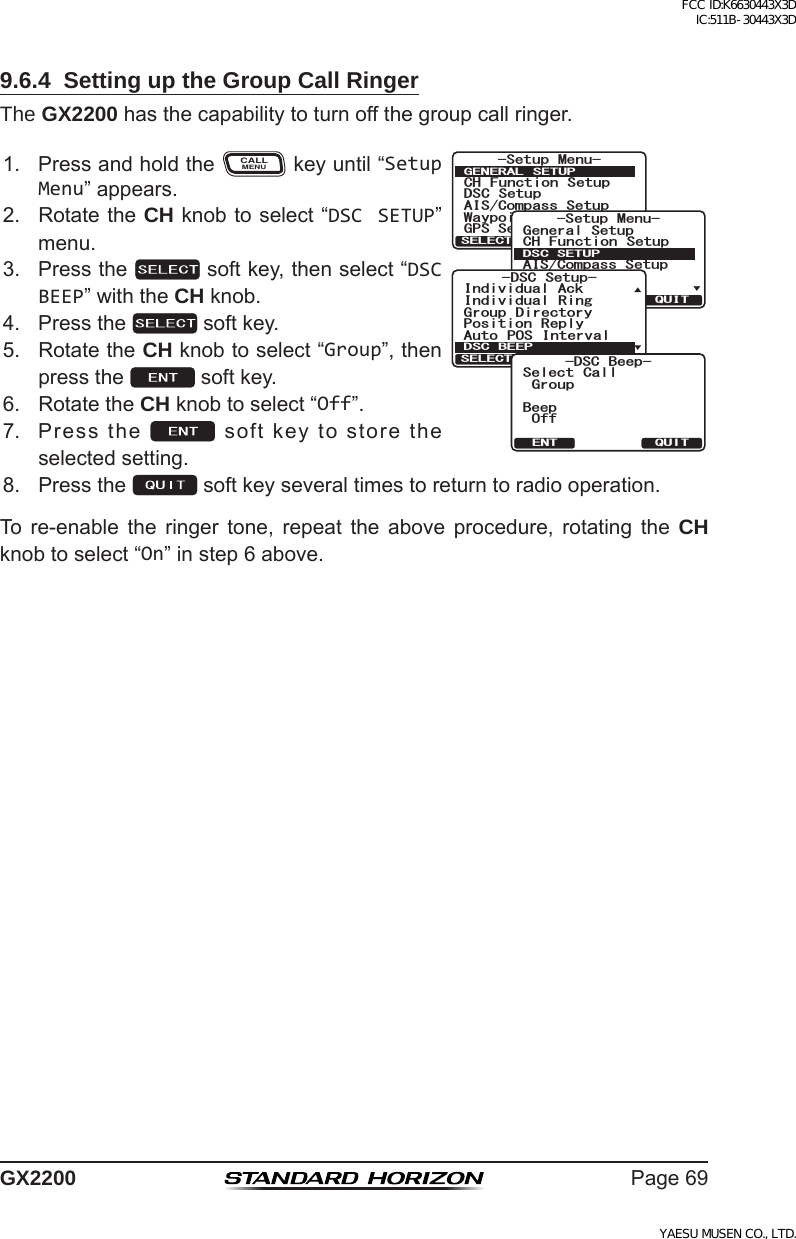 Page69GX22009.6.4  Setting up the Group Call RingerThe GX2200hasthecapabilitytoturnoffthegroupcallringer.1. PressandholdtheCALLMENUkeyuntil“Setup Menu”appears.6HWXS 0HQX&amp;+ )XQFWLRQ 6HWXS&apos;6&amp; 6HWXS$,6&amp;RPSDVV6HWXS*366HWXS:D\SRLQW 6HWXS*(1(5$/ 6(78348,76(/(&amp;76HWXS 0HQX&amp;+ )XQFWLRQ 6HWXS*366HWXS$,6&amp;RPSDVV6HWXS*HQHUDO6HWXS:D\SRLQW 6HWXS&apos;6&amp;6(78348,76(/(&amp;7&apos;6&amp; 6HWXS3RVLWLRQ 5HSO\,QGLYLGXDO$FN,QGLYLGXDO 5LQJ*URXS &apos;LUHFWRU\$XWR 326 ,QWHUYDO&apos;6&amp; %((348,76(/(&amp;7&amp;5% $GGR)TQWR$GGR1HH5GNGEV %CNN37+6&apos;062. RotatetheCH knobtoselect“DSC SETUP”menu.3. Pressthe softkey,thenselect“DSC BEEP”withtheCH knob.4. Pressthe softkey.5. RotatetheCH knobtoselect“Group”,thenpressthe softkey.6. RotatetheCH knobtoselect“Off”.7. Pressthe softkeytostoretheselectedsetting.8. Pressthe softkeyseveraltimestoreturntoradiooperation.To re-enable the ringer tone, repeat the above procedure, rotating the CH knobtoselect“On”instep6above.FCC ID:K6630443X3D IC:511B-30443X3DYAESU MUSEN CO., LTD.