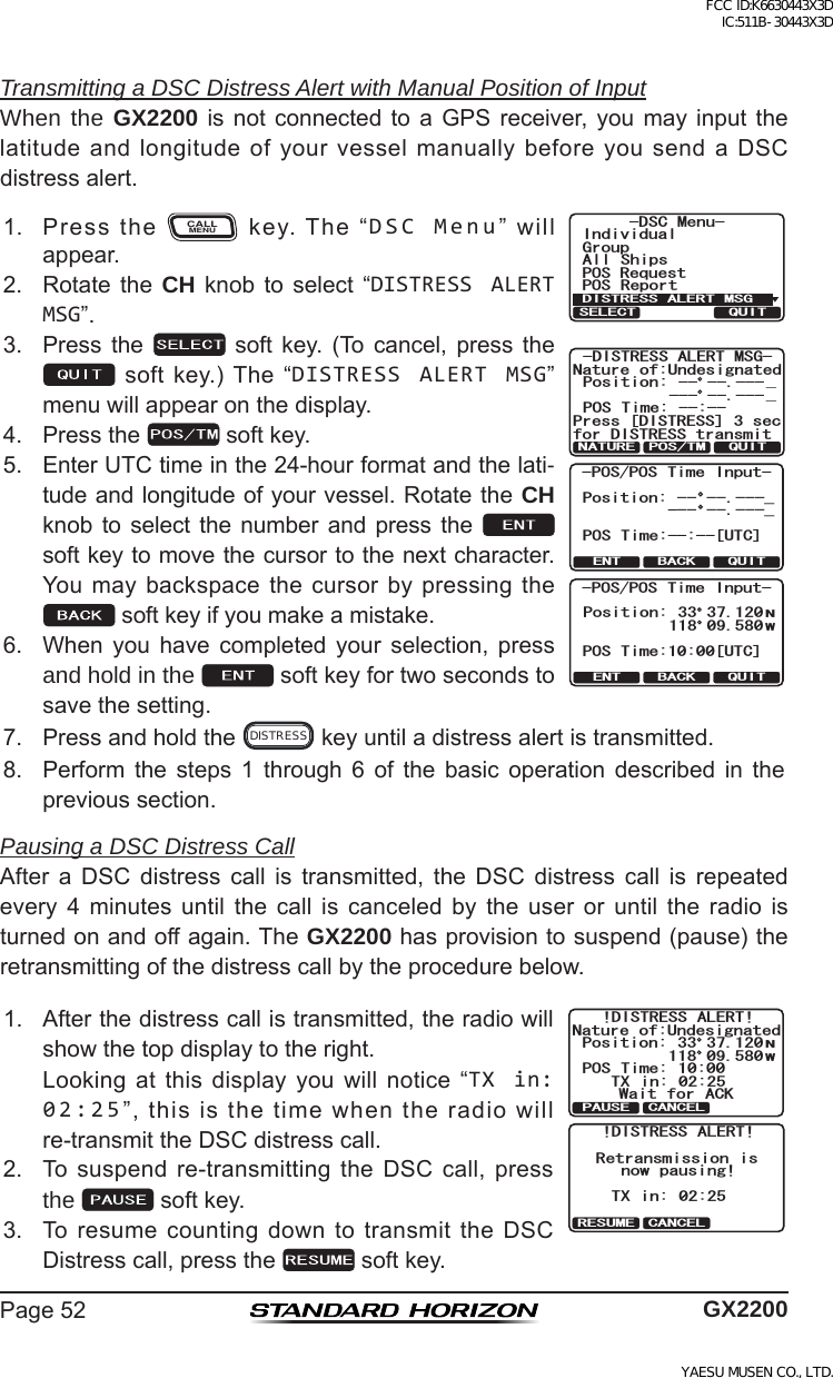 Page52 GX2200Transmitting a DSC Distress Alert with Manual Position of InputWhen the GX2200is not connected toa GPS receiver, you mayinput thelatitudeandlongitudeofyourvesselmanuallybeforeyousendaDSCdistressalert.1. Pressthe CALLMENU key.The“DSC Menu”willappear.)TQWR+PFKXKFWCN#NN 5JKRU215 4GRQTV2154GSWGUV&amp;5% /GPW&amp;+564&apos;55#.&apos;46/5)37+65&apos;.&apos;%6&amp;+564&apos;55#.&apos;46/5)0CVWTG QH7PFGUKIPCVGF2QUKVKQP215 6KOG AA  37+60#674&apos; 2156/2TGUU=&amp;+564&apos;55?UGEHQT&amp;+564&apos;55VTCPUOKVQUITENT BACK-POS/POS Time Input-Position:-- --.---_POS Time:--:--[UTC]--- --.---_QUITENT BACK-POS/POS Time Input-POS Time:10:00[UTC]Position:NW33 37.120118 09.5802. Rotate the CH knob to select “DISTRESS ALERT MSG”.3. Press the  soft key. (To cancel, press thesoftkey.)The“DISTRESS ALERT MSG”menuwillappearonthedisplay.4. Pressthe softkey.5. EnterUTCtimeinthe24-hourformatandthelati-tudeandlongitudeofyourvessel.RotatetheCH knob to select the number and press the  softkeytomovethecursortothenextcharacter.Youmaybackspacethecursorbypressingthesoftkeyifyoumakeamistake.6. When you have completed your selection, pressand hold in the  softkeyfortwosecondstosavethesetting.7. Pressandholdthe DISTRESS keyuntiladistressalertistransmitted.8. Perform the steps 1 through 6 of the basic operation described in theprevioussection.Pausing a DSC Distress CallAfter a DSC distress call is transmitted, the DSC distress call is repeatedevery 4 minutes until the call is canceled by the user or until the radio isturnedonandoffagain.TheGX2200hasprovisiontosuspend(pause)theretransmittingofthedistresscallbytheprocedurebelow.1. Afterthedistresscallistransmitted,theradiowillshowthetopdisplaytotheright. Lookingatthisdisplayyouwillnotice“TX in: 02:25”,thisisthetimewhentheradiowillre-transmittheDSCdistresscall.!DISTRESS ALERT!Nature of:UndesignatedPosition:POS Time: 10:00Wait for ACKTX in: 02:25NW33 37.120118 09.580PAUSE CANCEL!DISTRESS ALERT!Retransmission isTX in: 02:25now pausing!RESUME CANCEL2. Tosuspendre-transmittingtheDSCcall,pressthe  softkey.3. ToresumecountingdowntotransmittheDSCDistresscall,pressthe softkey.FCC ID:K6630443X3D IC:511B-30443X3DYAESU MUSEN CO., LTD.