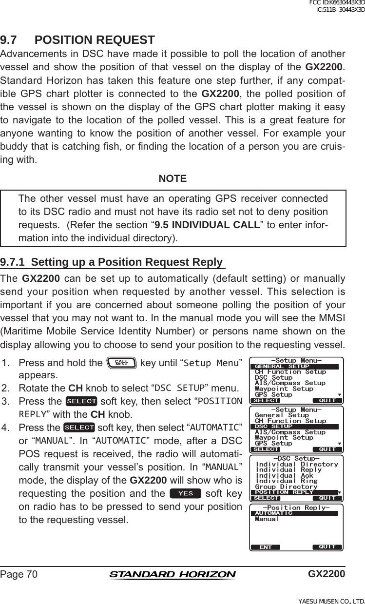 Page70 GX22009.7  POSITION REQUESTAdvancementsinDSChavemadeitpossibletopollthelocationofanothervessel and show the position of that vessel on the display of the GX2200.StandardHorizonhastakenthisfeatureonestepfurther,ifanycompat-ible GPS chart plotter is connected to the GX2200, the polled position ofthevesselisshown onthedisplayof the GPSchartplottermaking iteasyto navigate to the location of the polled vessel.This is a great feature foranyone wanting to know the position of another vessel. For example yourbuddythatiscatchingsh,orndingthelocationofapersonyouarecruis-ingwith.NOTEThe other vessel must have an operating GPS receiver connectedtoitsDSCradioandmustnothaveitsradiosetnottodenypositionrequests.(Referthesection“9.5 INDIVIDUAL CALL”toenterinfor-mationintotheindividualdirectory).9.7.1  Setting up a Position Request Reply The GX2200 canbesetup toautomatically(defaultsetting)or manuallysendyourpositionwhenrequestedbyanothervessel.Thisselectionisimportant if you are concerned about someone polling the position of yourvesselthatyoumaynotwantto.InthemanualmodeyouwillseetheMMSI(Maritime Mobile Service Identity Number) or persons name shown on thedisplayallowingyoutochoosetosendyourpositiontotherequestingvessel.1. PressandholdtheCALLMENUkeyuntil“Setup Menu”appears.-DSC Setup-Individual ReplyIndividual DirectoryIndividual AckIndividual RingGroup DirectoryPOSITION REPLYQUITSELECT-Position Reply-ManualAUTOMATICQUITENT6HWXS 0HQX&amp;+ )XQFWLRQ 6HWXS&apos;6&amp; 6HWXS$,6&amp;RPSDVV6HWXS*366HWXS:D\SRLQW 6HWXS*(1(5$/ 6(78348,76(/(&amp;76HWXS 0HQX&amp;+ )XQFWLRQ 6HWXS*366HWXS$,6&amp;RPSDVV6HWXS*HQHUDO6HWXS:D\SRLQW 6HWXS&apos;6&amp;6(78348,76(/(&amp;72. RotatetheCH knobtoselect“DSC SETUP”menu.3. Pressthe softkey,thenselect“POSITION REPLY”withtheCH knob.4. Pressthe softkey,thenselect“AUTOMATIC”or “MANUAL”. In “AUTOMATIC” mode, after a DSCPOSrequestisreceived,theradiowillautomati-cally transmit your vessel’s position. In “MANUAL”mode,thedisplayoftheGX2200willshowwhoisrequesting the position and the  soft keyonradiohastobepressedtosendyourpositiontotherequestingvessel.FCC ID:K6630443X3D IC:511B-30443X3DYAESU MUSEN CO., LTD.