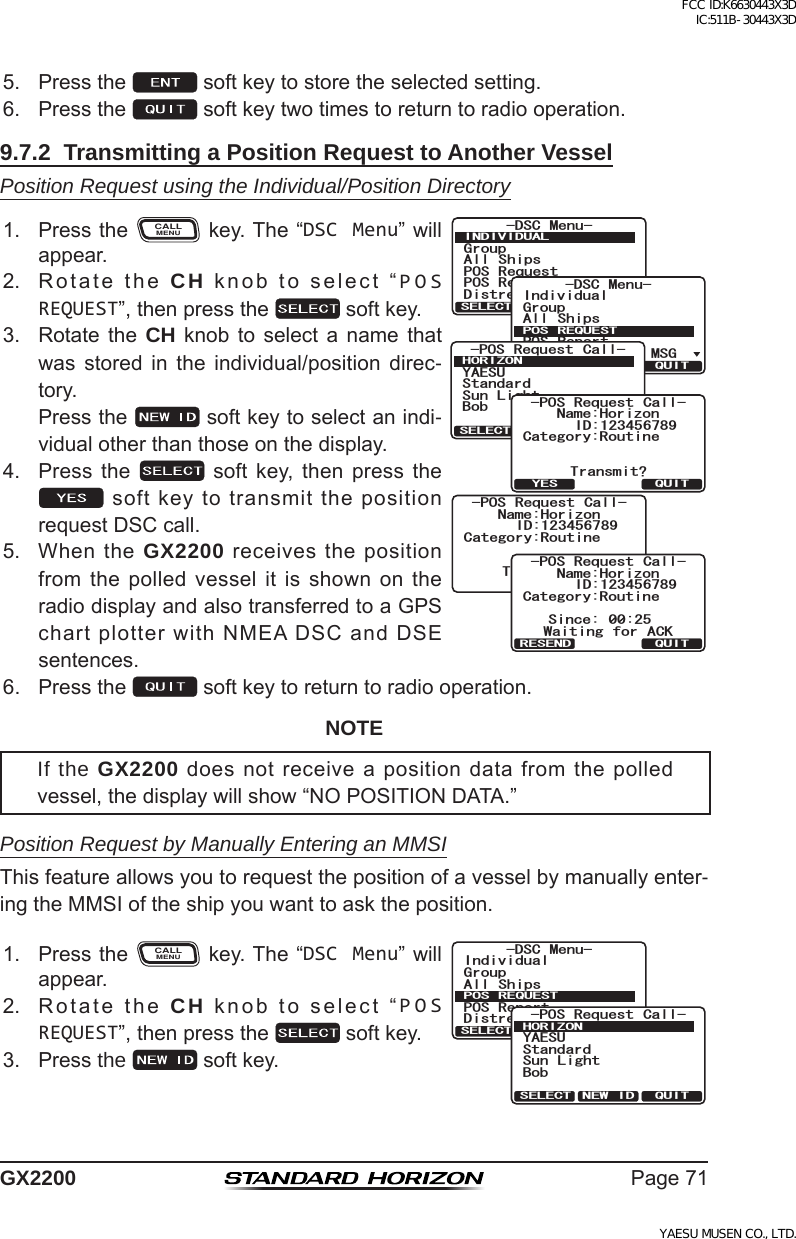 Page71GX22005. Pressthe softkeytostoretheselectedsetting.6. Pressthe softkeytwotimestoreturntoradiooperation.9.7.2  Transmitting a Position Request to Another VesselPosition Request using the Individual/Position Directory1. PresstheCALLMENUkey.The“DSC Menu”willappear.)TQWR#NN 5JKRU215 4GSWGUV215 4GRQTV&amp;KUVTGUU#NGTV/5)&amp;5% /GPW+0&amp;+8+&amp;7#.37+65&apos;.&apos;%6)TQWR+PFKXKFWCN#NN 5JKRU215 4GRQTV&amp;KUVTGUU#NGTV/5)&amp;5% /GPW215 4&apos;37&apos;5637+65&apos;.&apos;%6215 4GSWGUV %CNN;#&apos;57$QD5VCPFCTF5WP .KIJV*14+&lt;1037+65&apos;.&apos;%6 0&apos;9 +&amp;%CVGIQT[4QWVKPG0COG*QTK\QP6TCPUOKV!37+6;&apos;5215 4GSWGUV %CNN+&amp;%CVGIQT[4QWVKPG0COG*QTK\QP6TCPUOKVKPI215 4GSWGUV %CNN+&amp;%CVGIQT[4QWVKPG0COG*QTK\QP37+65KPEG 9CKVKPI HQT #%-215 4GSWGUV %CNN+&amp;4&apos;5&apos;0&amp;2. RotatetheCH  knobtoselect“POS REQUEST”,thenpressthe softkey.3. Rotate the CH knob to select a name thatwas stored in the individual/position direc-tory. Pressthe softkeytoselectanindi-vidualotherthanthoseonthedisplay.4. Press the  soft key, then press thesoftkeytotransmitthepositionrequestDSCcall.5. WhentheGX2200receivesthepositionfromthepolledvesselitisshownontheradiodisplayandalsotransferredtoaGPSchartplotterwithNMEADSCandDSEsentences.6. Pressthe softkeytoreturntoradiooperation.NOTEIf the GX2200doesnotreceiveapositiondatafromthepolledvessel,thedisplaywillshow“NOPOSITIONDATA.”Position Request by Manually Entering an MMSIThisfeatureallowsyoutorequestthepositionofavesselbymanuallyenter-ingtheMMSIoftheshipyouwanttoasktheposition.1. PresstheCALLMENUkey.The“DSC Menu”willappear.)TQWR+PFKXKFWCN#NN 5JKRU215 4GRQTV&amp;KUVTGUU#NGTV/5)&amp;5% /GPW215 4&apos;37&apos;5637+65&apos;.&apos;%6215 4GSWGUV %CNN;#&apos;57$QD5VCPFCTF5WP .KIJV*14+&lt;1037+65&apos;.&apos;%6 0&apos;9 +&amp;2. RotatetheCH  knobtoselect“POS REQUEST”,thenpressthe softkey.3. Pressthe  softkey.FCC ID:K6630443X3D IC:511B-30443X3DYAESU MUSEN CO., LTD.