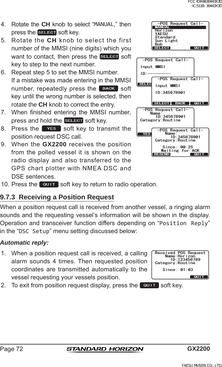 Page72 GX22004. RotatetheCH knobtoselect“MANUAL,”thenpressthe softkey.2154GSWGUV%CNN/#07#.37+65&apos;.&apos;%6;#&apos;57*QTK\QP$QD5VCPFCTF5WP .KIJVCategory:RoutineName:Transmit?QUITYES-POS Request Call-ID:345678901QUITSELECT BACKInput MMSIID:----------POS Request Call-QUITSELECT BACKInput MMSIID:345678901-POS Request Call-%CVGIQT[4QWVKPG0COG37+65KPEG 9CKVKPI HQT #%-215 4GSWGUV %CNN+&amp;4&apos;5&apos;0&amp;5. RotatetheCHknobtoselectthefirstnumberoftheMMSI(ninedigits)whichyouwanttocontact,thenpressthe softkeytosteptothenextnumber.6. Repeatstep5tosettheMMSInumber. IfamistakewasmadeenteringintheMMSInumber,repeatedlypressthe softkeyuntilthewrongnumberisselected,thenrotate the CH knobtocorrecttheentry.7. When nished entering the MMSI number,pressandholdthe softkey.8. Pressthe  softkeytotransmitthepositionrequestDSCcall.9. WhentheGX2200receivesthepositionfromthepolledvesselitisshownontheradiodisplayandalsotransferredtotheGPSchartplotterwithNMEADSCandDSEsentences.10.Pressthe softkeytoreturntoradiooperation.9.7.3  Receiving a Position RequestWhenapositionrequestcallisreceivedfromanothervessel,aringingalarmsoundsandtherequestingvessel’sinformationwillbeshowninthedisplay.Operationandtransceiverfunctiondiffersdependingon“Position Reply”inthe“DSC Setup”menusettingdiscussedbelow:Automatic reply:1. Whenapositionrequestcallisreceived,acallingalarm sounds 4 times.Then requested positioncoordinates are transmitted automatically to thevesselrequestingyourvesselsposition.Received POS RequestName:HorizonID:123456789Since: 01:03Category:RoutineQUIT2. Toexitfrompositionrequestdisplay,pressthe softkey.FCC ID:K6630443X3D IC:511B-30443X3DYAESU MUSEN CO., LTD.