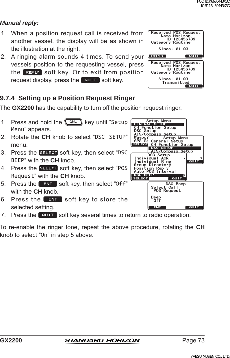 Page73GX2200Manual reply:1. Whenapositionrequestcallisreceivedfromanothervessel,thedisplaywill beasshownintheillustrationattheright.Received POS RequestName:HorizonID:123456789Since: 01:03TransmittedCategory:RoutineQUITReceived POS RequestName:HorizonID:123456789Since: 01:03Category:RoutineQUITREPLY2. Aringingalarmsounds4times.Tosendyourvessels position to the requesting vessel, pressthe REPLYsoftkey.Ortoexitfrompositionrequestdisplay,pressthe softkey.9.7.4  Setting up a Position Request RingerThe GX2200hasthecapabilitytoturnoffthepositionrequestringer.1. PressandholdtheCALLMENUkeyuntil“Setup Menu”appears.&amp;5% $GGR2154GSWGUV$GGR1HH5GNGEV %CNN37+6&apos;066HWXS 0HQX&amp;+ )XQFWLRQ 6HWXS&apos;6&amp; 6HWXS$,6&amp;RPSDVV6HWXS*366HWXS:D\SRLQW 6HWXS*(1(5$/ 6(78348,76(/(&amp;76HWXS 0HQX&amp;+ )XQFWLRQ 6HWXS*366HWXS$,6&amp;RPSDVV6HWXS*HQHUDO6HWXS:D\SRLQW 6HWXS&apos;6&amp;6(78348,76(/(&amp;7&apos;6&amp; 6HWXS3RVLWLRQ 5HSO\,QGLYLGXDO$FN,QGLYLGXDO 5LQJ*URXS &apos;LUHFWRU\$XWR 326 ,QWHUYDO&apos;6&amp; %((348,76(/(&amp;72. RotatetheCH knobtoselect“DSC SETUP”menu.3. Pressthe softkey,thenselect“DSC BEEP”withtheCH knob.4. Pressthe softkey,thenselect“POS Request”withtheCH knob.5. Pressthe softkey,thenselect“Off”with the CH knob.6. Pressthe softkeytostoretheselectedsetting.7. Pressthe softkeyseveraltimestoreturntoradiooperation.To re-enable the ringer tone, repeat the above procedure, rotating the CH knobtoselect“On”instep5above.FCC ID:K6630443X3D IC:511B-30443X3DYAESU MUSEN CO., LTD.