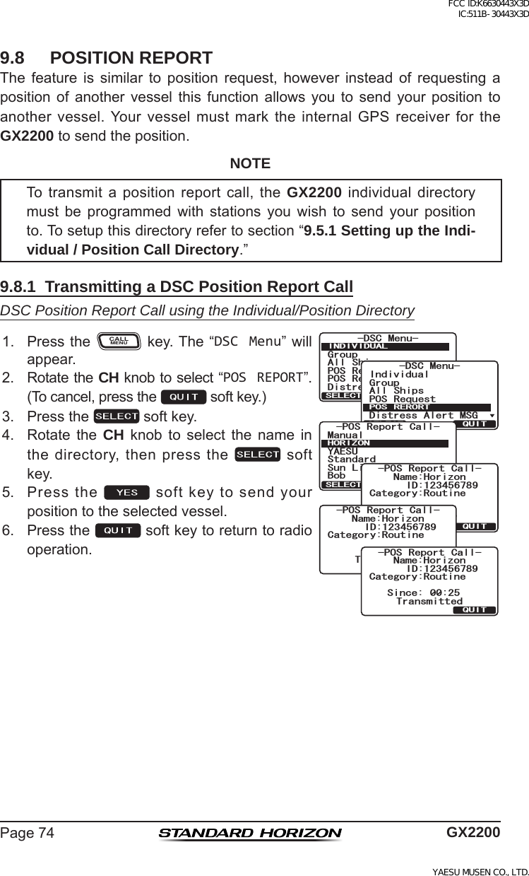 Page74 GX22009.8  POSITION REPORTThe feature is similar to position request, however instead of requesting aposition of another vessel this function allows you to send your position toanothervessel.Yourvesselmustmarktheinternal GPS receiverfortheGX2200tosendtheposition.NOTETo transmit a position report call, the GX2200individualdirectorymust be programmed with stations you wish to send your positionto.Tosetupthisdirectoryrefertosection“9.5.1 Setting up the Indi-vidual / Position Call Directory.”9.8.1  Transmitting a DSC Position Report CallDSC Position Report Call using the Individual/Position Directory1. PresstheCALLMENUkey.The“DSC Menu”willappear.)TQWR#NN 5JKRU215 4GSWGUV215 4GRQTV&amp;KUVTGUU#NGTV/5)&amp;5% /GPW+0&amp;+8+&amp;7#.37+65&apos;.&apos;%6)TQWR+PFKXKFWCN#NN 5JKRU215 4GSWGUV&amp;KUVTGUU#NGTV/5)&amp;5% /GPW215 4&apos;414637+65&apos;.&apos;%6215 4GRQTV %CNN;#&apos;57/CPWCN$QD5VCPFCTF5WP .KIJV*14+&lt;1037+65&apos;.&apos;%6%CVGIQT[4QWVKPG0COG*QTK\QP6TCPUOKV!37+6;&apos;5215 4GRQTV %CNN+&amp;%CVGIQT[4QWVKPG0COG*QTK\QP6TCPUOKVKPI215 4GRQTV %CNN+&amp;%CVGIQT[4QWVKPG0COG*QTK\QP37+65KPEG 6TCPUOKVVGF215 4GRQTV %CNN+&amp;2. RotatetheCH knobtoselect“POS REPORT”.(Tocancel,pressthe softkey.)3. Pressthe softkey.4. Rotate the CH knob to select the name inthedirectory,thenpressthe softkey.5. Pressthe softkeytosendyourpositiontotheselectedvessel.6. Pressthe softkeytoreturntoradiooperation.FCC ID:K6630443X3D IC:511B-30443X3DYAESU MUSEN CO., LTD.