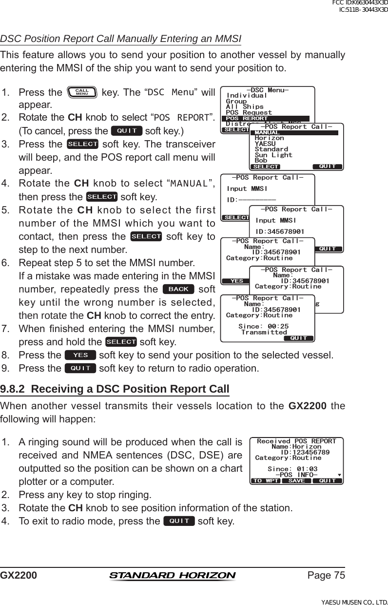 Page75GX2200DSC Position Report Call Manually Entering an MMSIThisfeatureallowsyoutosendyourpositiontoanothervesselbymanuallyenteringtheMMSIoftheshipyouwanttosendyourpositionto.1. PresstheCALLMENUkey.The“DSC Menu”willappear.)TQWR+PFKXKFWCN#NN 5JKRU215 4GSWGUV&amp;KUVTGUU#NGTV/5)&amp;5% /GPW215 4&apos;414637+65&apos;.&apos;%6QUITSELECT BACKInput MMSIID:----------POS Report Call-QUITSELECT BACKInput MMSIID:345678901-POS Report Call-/#07#.37+65&apos;.&apos;%6;#&apos;57*QTK\QP$QD5VCPFCTF5WP .KIJV215 4GRQTV %CNNCategory:RoutineName:Transmit?QUITYES-POS Report Call-ID:345678901Category:RoutineName:Transmiting-POS Report Call-ID:345678901%CVGIQT[4QWVKPG0COG37+65KPEG 6TCPUOKVVGF215 4GRQTV %CNN+&amp;2. RotatetheCH knobtoselect“POS REPORT”.(Tocancel,pressthe softkey.)3. Pressthe  softkey.Thetransceiverwillbeep,andthePOSreportcallmenuwillappear.4. RotatetheCH knobtoselect“MANUAL”,thenpressthe softkey.5. RotatetheCH knobtoselectthefirstnumberoftheMMSIwhichyouwanttocontact, then press the  soft key tosteptothenextnumber.6. Repeatstep5tosettheMMSInumber. IfamistakewasmadeenteringintheMMSInumber,repeatedlypressthe softkeyuntilthewrongnumberisselected,then rotate the CH knobtocorrecttheentry.7. When nished entering the MMSI number,pressandholdthe softkey.8. Pressthe softkeytosendyourpositiontotheselectedvessel.9. Pressthe softkeytoreturntoradiooperation.9.8.2  Receiving a DSC Position Report CallWhenanothervesseltransmitstheirvesselslocationtotheGX2200 the followingwillhappen:1. Aringingsoundwillbeproducedwhenthecallisreceived and NMEA sentences (DSC, DSE) areoutputtedsothepositioncanbeshownonachartplotteroracomputer.Received POS REPORTName:HorizonID:123456789Since: 01:03Category:RoutineQUITTO WPT SAVE-POS INFO-2. Pressanykeytostopringing.3. RotatetheCH knobtoseepositioninformationofthestation.4. Toexittoradiomode,pressthe softkey.FCC ID:K6630443X3D IC:511B-30443X3DYAESU MUSEN CO., LTD.