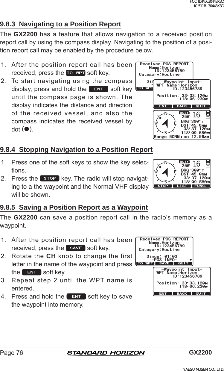 Page76 GX22009.8.3  Navigating to a Position ReportThe GX2200hasafeaturethatallowsnavigationtoareceivedpositionreportcallbyusingthecompassdisplay.Navigatingtothepositionofaposi-tionreportcallmaybeenabledbytheprocedurebelow.1. Afterthepositionreportcallhasbeenreceived,pressthe softkey.25W16Range 50NMWENSBRG:300DST:45.012:56LOC AMNMNWT33 37.120118 09.580Received POS REPORTName:HorizonID:123456789Since: 01:03Category:RoutineQUITTO WPT SAVE-POS INFO-ID:123456789QUITENT BACK-Waypoint Input-WPT Name:HorizonPosition:NW33 33.120118 06.2302. Tostartnavigatingusingthecompassdisplay,pressandholdthe softkeyuntilthecompasspageisshown.Thedisplayindicatesthedistanceanddirectionofthereceivedvessel,andalsothecompass indicates the received vessel bydot ().9.8.4  Stopping Navigation to a Position Report1. Pressoneofthesoftkeystoshowthekeyselec-tions.916WENS$4)&amp;560/096  (70%5612 .+562. Pressthe key.Theradiowillstopnavigat-ingtoathewaypointandtheNormalVHFdisplaywillbeshown.9.8.5  Saving a Position Report as a WaypointThe GX2200cansaveapositionreportcallintheradio’smemoryasawaypoint.1. Afterthepositionreportcallhasbeenreceived,pressthe softkey.Received POS REPORTName:HorizonID:123456789Since: 01:03Category:RoutineQUITTO WPT SAVE-POS INFO-ID:123456789QUITENT BACK-Waypoint Input-WPT Name:HorizonPosition:NW33 33.120118 06.2302. RotatetheCH knobtochangethefirstletterinthenameofthewaypointandpressthe  softkey.3. Repeatstep2untiltheWPTnameisentered.4. Pressandholdthe softkeytosavethewaypointintomemory.FCC ID:K6630443X3D IC:511B-30443X3DYAESU MUSEN CO., LTD.