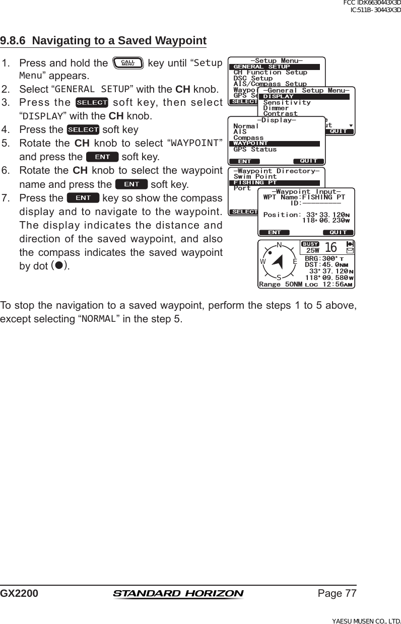 Page77GX22009.8.6  Navigating to a Saved Waypoint1. PressandholdtheCALLMENUkeyuntil“Setup Menu”appears.6HWXS 0HQX&amp;+ )XQFWLRQ 6HWXS&apos;6&amp; 6HWXS$,6&amp;RPSDVV6HWXS*366HWXS:D\SRLQW 6HWXS*(1(5$/ 6(78348,76(/(&amp;7*HQHUDO6HWXS0HQX&apos;LPPHU&amp;RQWUDVW8QLWRI0HDVXUH10($&apos;DWD,Q2XW6HQVLWLYLW\&apos;,63/$&lt;48,76(/(&amp;7QUITSELECT-Waypoint Directory-Swim PointPortFISHING PTQUITENT-Waypoint Input-Position:NW33 33.120118 06.230WPT Name:FISHING PTID:---------25W16Range 50NMWENSBRG:300DST:45.012:56LOC AMNMNWT33 37.120118 09.580&amp;KURNC[%QORCUU#+50QTOCN9#;21+0637+6&apos;06)25 5VCVWU2. Select“GENERAL SETUP”withtheCH knob.3. Pressthe softkey,thenselect“DISPLAY”withtheCH knob.4. Pressthe softkey5. Rotate the CH knob to select “WAYPOINT”andpressthe softkey.6. RotatetheCH knobtoselectthewaypointnameandpressthe softkey.7. Pressthe keysoshowthecompassdisplayandtonavigatetothewaypoint.Thedisplayindicatesthedistanceanddirectionofthesavedwaypoint, and alsothe compass indicates the saved waypointbydot().Tostopthenavigationtoasavedwaypoint,performthesteps1to5above,exceptselecting“NORMAL”inthestep5.FCC ID:K6630443X3D IC:511B-30443X3DYAESU MUSEN CO., LTD.