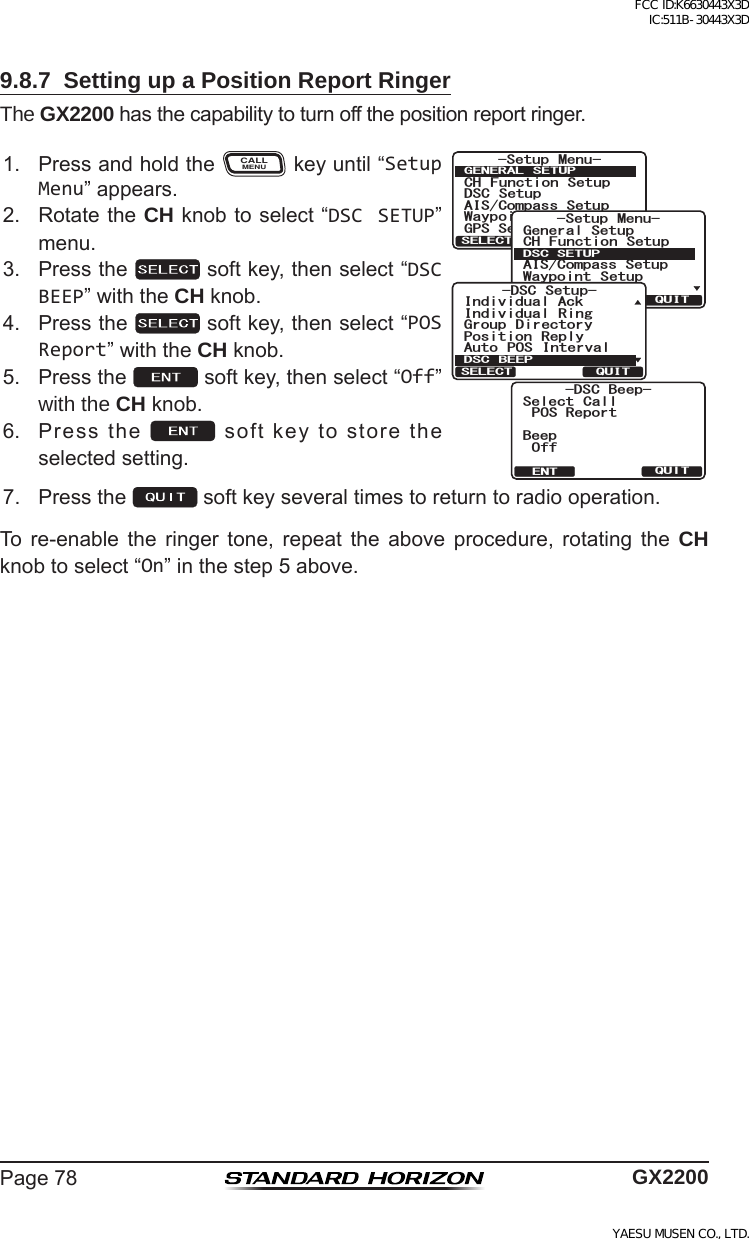 Page78 GX22009.8.7  Setting up a Position Report RingerThe GX2200hasthecapabilitytoturnoffthepositionreportringer.1. PressandholdtheCALLMENUkeyuntil“Setup Menu”appears.&amp;5% $GGR2154GRQTV$GGR1HH5GNGEV %CNN37+6&apos;066HWXS 0HQX&amp;+ )XQFWLRQ 6HWXS&apos;6&amp; 6HWXS$,6&amp;RPSDVV6HWXS*366HWXS:D\SRLQW 6HWXS*(1(5$/ 6(78348,76(/(&amp;76HWXS 0HQX&amp;+ )XQFWLRQ 6HWXS*366HWXS$,6&amp;RPSDVV6HWXS*HQHUDO6HWXS:D\SRLQW 6HWXS&apos;6&amp;6(78348,76(/(&amp;7&apos;6&amp; 6HWXS3RVLWLRQ 5HSO\,QGLYLGXDO$FN,QGLYLGXDO 5LQJ*URXS &apos;LUHFWRU\$XWR 326 ,QWHUYDO&apos;6&amp; %((348,76(/(&amp;72. RotatetheCH knobtoselect“DSC SETUP”menu.3. Pressthe softkey,thenselect“DSC BEEP”withtheCH knob.4. Pressthe softkey,thenselect“POS Report”withtheCH knob.5. Pressthe softkey,thenselect“Off”with the CH knob.6. Pressthe softkeytostoretheselectedsetting.7. Pressthe softkeyseveraltimestoreturntoradiooperation.To re-enable the ringer tone, repeat the above procedure, rotating the CH knobtoselect“On”inthestep5above.FCC ID:K6630443X3D IC:511B-30443X3DYAESU MUSEN CO., LTD.