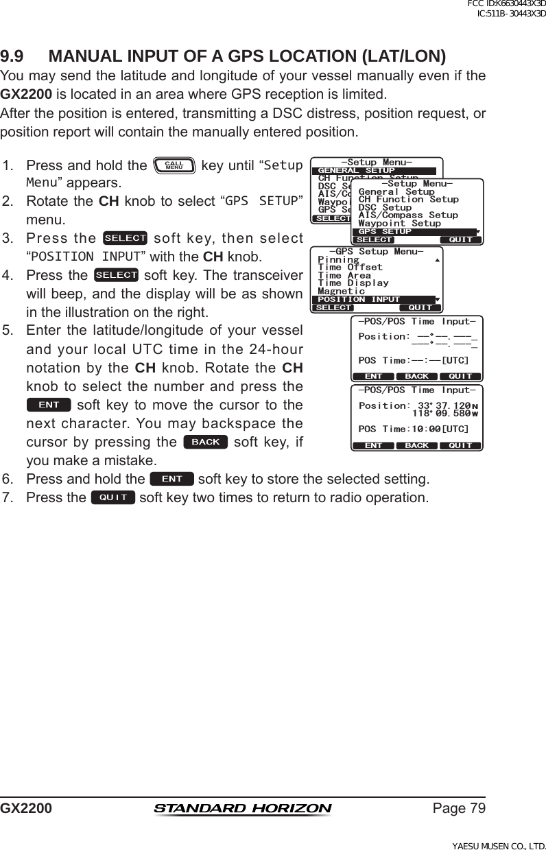 Page79GX22009.9  MANUAL INPUT OF A GPS LOCATION (LAT/LON)YoumaysendthelatitudeandlongitudeofyourvesselmanuallyeveniftheGX2200islocatedinanareawhereGPSreceptionislimited.Afterthepositionisentered,transmittingaDSCdistress,positionrequest,orpositionreportwillcontainthemanuallyenteredposition.1. PressandholdtheCALLMENUkeyuntil“Setup Menu”appears.QUITENT BACK-POS/POS Time Input-Position: -- --.---_POS Time:--:--[UTC]--- --.---_QUITENT BACK-POS/POS Time Input-POS Time:10:00[UTC]Position:NW33 37.120118 09.5806HWXS 0HQX&amp;+ )XQFWLRQ 6HWXS&apos;6&amp; 6HWXS$,6&amp;RPSDVV6HWXS*366HWXS:D\SRLQW 6HWXS*(1(5$/ 6(78348,76(/(&amp;76HWXS 0HQX&amp;+ )XQFWLRQ 6HWXS&apos;6&amp; 6HWXS$,6&amp;RPSDVV6HWXS*HQHUDO6HWXS:D\SRLQW 6HWXS*366(78348,76(/(&amp;748,76(/(&amp;7*366HWXS0HQX326,7,21,13870DJQHWLF3LQQLQJ7LPH 2IIVHW7LPH $UHD7LPH &apos;LVSOD\2. RotatetheCH knobtoselect“GPS SETUP”menu.3. Pressthe softkey,thenselect“POSITION INPUT”withtheCH knob.4. Pressthe  softkey.Thetransceiverwillbeep,andthedisplaywillbeasshownintheillustrationontheright.5. Enter the latitude/longitude of your vesselandyourlocalUTCtimeinthe24-hournotationbytheCH knob.RotatetheCH knobtoselectthenumberandpressthe soft key to move the cursor to thenextcharacter.Youmaybackspacethecursorbypressingthe softkey,ifyoumakeamistake.6. Pressandholdthe softkeytostoretheselectedsetting.7. Pressthe softkeytwotimestoreturntoradiooperation.FCC ID:K6630443X3D IC:511B-30443X3DYAESU MUSEN CO., LTD.