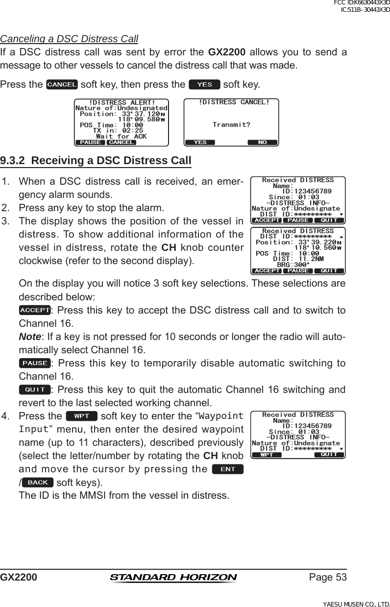 Page53GX2200Canceling a DSC Distress CallIf a DSC distress call was sent by error the GX2200 allows you to send amessagetoothervesselstocancelthedistresscallthatwasmade.Pressthe softkey,thenpressthe softkey.!DISTRESS ALERT!Nature of:UndesignatedPosition:POS Time: 10:00Wait for ACKTX in: 02:25NW33 37.120118 09.580PAUSE CANCEL   &amp;+564&apos;55 %#0%&apos;.6TCPUOKV!;&apos;5 019.3.2  Receiving a DSC Distress Call1. When a DSC distress call is received, an emer-gencyalarmsounds.4GEGKXGF &amp;+564&apos;550COG5KPEG 0CVWTG QH7PFGUKIPCVG+&amp;&amp;+56 +&amp;&amp;+564&apos;55 +0(137+6#%%&apos;26 2#75&apos;4GEGKXGF &amp;+564&apos;55&amp;+56 +&amp;2QUKVKQP215 6KOG &amp;+56 0/$4)09  37+6#%%&apos;26 2#75&apos;2. Pressanykeytostopthealarm.3. The display shows the position of the vessel indistress.Toshowadditionalinformationofthevesselindistress,rotatetheCH knobcounterclockwise(refertotheseconddisplay). Onthedisplayyouwillnotice3softkeyselections.Theseselectionsaredescribedbelow: :PressthiskeytoaccepttheDSCdistresscallandtoswitchtoChannel16. Note:Ifakeyisnotpressedfor10secondsorlongertheradiowillauto-maticallyselectChannel16. :PressthiskeytotemporarilydisableautomaticswitchingtoChannel16. :Pressthiskeytoquittheautomatic Channel 16 switching andreverttothelastselectedworkingchannel.4. Pressthe softkeytoenterthe“Waypoint Input”menu,thenenterthedesiredwaypointname(upto11characters),describedpreviously(selecttheletter/numberbyrotatingtheCH knobandmovethecursorbypressingthe/ softkeys). TheIDistheMMSIfromthevesselindistress.4GEGKXGF &amp;+564&apos;550COG5KPEG 0CVWTG QH7PFGUKIPCVG+&amp;&amp;+56 +&amp;&amp;+564&apos;55 +0(137+6926FCC ID:K6630443X3D IC:511B-30443X3DYAESU MUSEN CO., LTD.