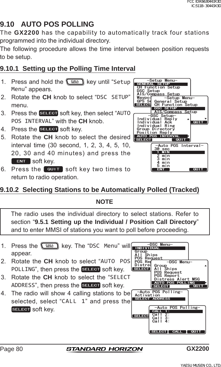 Page 80 GX22009.10  AUTO POS POLLINGThe GX2200hasthecapabilitytoautomaticallytrackfourstationsprogrammedintotheindividualdirectory.Thefollowing procedureallows the timeinterval betweenposition requeststobesetup.9.10.1  Setting up the Polling Time Interval1. PressandholdtheCALLMENUkeyuntil“Setup Menu”appears.-Auto POS Interval-30 sec2min3min5min4min1MINQUITENT6HWXS 0HQX&amp;+ )XQFWLRQ 6HWXS&apos;6&amp; 6HWXS$,6&amp;RPSDVV6HWXS*366HWXS:D\SRLQW 6HWXS*(1(5$/ 6(78348,76(/(&amp;76HWXS 0HQX&amp;+ )XQFWLRQ 6HWXS*366HWXS$,6&amp;RPSDVV6HWXS*HQHUDO6HWXS:D\SRLQW 6HWXS&apos;6&amp;6(78348,76(/(&amp;7&amp;5% 5GVWR2QUKVKQP 4GRN[+PFKXKFWCN#EM+PFKXKFWCN 4KPI)TQWR &amp;KTGEVQT[+PFKXKFWCN4GRN[#761215+06&apos;48#.37+65&apos;.&apos;%62. RotatetheCH knobtoselect“DSC SETUP”menu.3. Pressthe softkey,thenselect“AUTO POS INTERVAL”withtheCH knob.4. Pressthe softkey.5. RotatetheCH knobtoselect the desiredinterval time (30 second, 1, 2, 3, 4, 5, 10,20,30and40minutes)andpressthesoftkey.6. Pressthe softkeytwotimestoreturntoradiooperation.9.10.2  Selecting Stations to be Automatically Polled (Tracked)NOTEThe radio uses the individual directory to select stations. Refer tosection“9.5.1 Setting up the Individual / Position Call Directory” andtoenterMMSIofstationsyouwanttopollbeforeproceeding.1. PresstheCALLMENUkey.The“DSC Menu”willappear.)TQWR#NN 5JKRU215 4GSWGUV215 4GRQTV&amp;KUVTGUU#NGTV/5)&amp;5% /GPW+0&amp;+8+&amp;7#.37+65&apos;.&apos;%6Activation-Auto POS Polling-SELECT ADDRESSQUITSELECTCall 2:Call 3:Call 4:-Auto POS Polling-CALL 1:QUITSELECT CALL)TQWR&amp;KUVTGUU#NGTV/5)#NN 5JKRU215 4GRQTV2154GSWGUV&amp;5% /GPW#76121521..+0)37+65&apos;.&apos;%62. RotatetheCH knobtoselect“AUTO POS POLLING”,thenpressthe softkey.3. Rotate the CH knob to select the “SELECT ADDRESS”,thenpressthe softkey.4. Theradiowillshow4callingstationstobeselected,select“CALL 1”andpressthesoftkey.FCC ID:K6630443X3D IC:511B-30443X3DYAESU MUSEN CO., LTD.