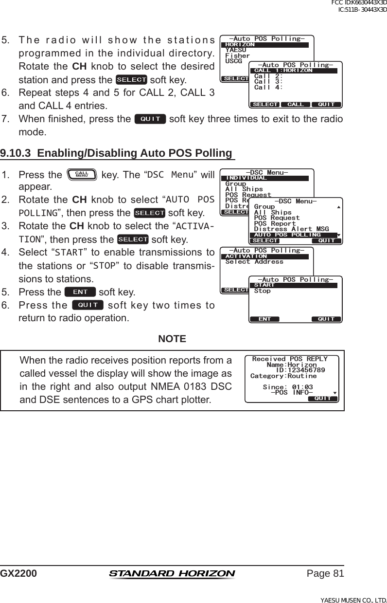 Page 81GX22005. Theradiowillshowthestationsprogrammedintheindividualdirectory.RotatetheCH knobto select thedesiredstationandpressthe softkey.;#&apos;57(KUJGT75%)#WVQ 215 2QNNKPI*14+&lt;1037+65&apos;.&apos;%6Call 2:Call 3:Call 4:-Auto POS Polling-CALL 1:HORIZONQUITSELECT CALL6. Repeatsteps4 and5for CALL2,CALL3andCALL4entries.7. Whennished,pressthe softkeythreetimestoexittotheradiomode.9.10.3  Enabling/Disabling Auto POS Polling 1. PresstheCALLMENUkey.The“DSC Menu”willappear.)TQWR#NN 5JKRU215 4GSWGUV215 4GRQTV&amp;KUVTGUU#NGTV/5)&amp;5% /GPW+0&amp;+8+&amp;7#.37+65&apos;.&apos;%6Select Address-Auto POS Polling-ACTIVATIONQUITSELECTStop-Auto POS Polling-STARTQUITENT)TQWR&amp;KUVTGUU#NGTV/5)#NN 5JKRU215 4GRQTV2154GSWGUV&amp;5% /GPW#76121521..+0)37+65&apos;.&apos;%62. RotatetheCH knobtoselect“AUTO POS POLLING”,thenpressthe softkey.3. RotatetheCH knobtoselectthe“ACTIVA-TION”,thenpressthe softkey.4. Select “START” to enable transmissions tothe stations or “STOP” to disable transmis-sionstostations.5. Pressthe softkey.6. Pressthe softkeytwotimestoreturntoradiooperation.NOTEWhentheradioreceivespositionreportsfromacalledvesselthedisplaywillshowtheimageasin the right and also output NMEA 0183 DSCandDSEsentencestoaGPSchartplotter.4GEGKXGF 215 4&apos;2.;0COG*QTK\QP+&amp;5KPEG %CVGIQT[4QWVKPG37+6215 +0(1FCC ID:K6630443X3D IC:511B-30443X3DYAESU MUSEN CO., LTD.