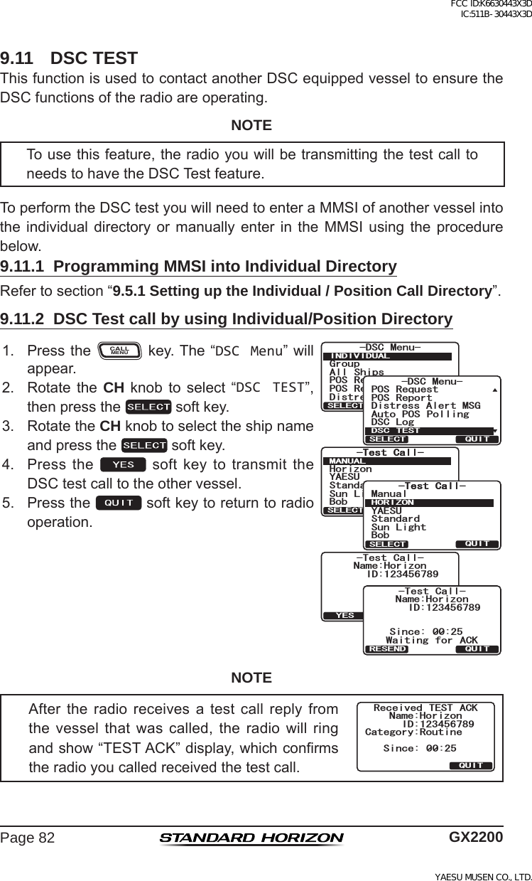 Page 82 GX22009.11  DSC TESTThisfunctionisusedtocontactanotherDSCequippedvesseltoensuretheDSCfunctionsoftheradioareoperating.NOTETousethisfeature,theradioyouwillbetransmittingthetestcalltoneedstohavetheDSCTestfeature.ToperformtheDSCtestyouwillneedtoenteraMMSIofanothervesselintotheindividual directory or manuallyenter in the MMSIusing the procedurebelow.9.11.1  Programming MMSI into Individual DirectoryRefertosection“9.5.1 Setting up the Individual / Position Call Directory”.9.11.2  DSC Test call by using Individual/Position Directory1. PresstheCALLMENUkey.The“DSC Menu”willappear.6GUV %CNN6GUV %CNN/#07#.37+65&apos;.&apos;%6;#&apos;57*QTK\QP$QD5VCPFCTF5WP .KIJV6GUV %CNN6GUV %CNN*14+&lt;1037+65&apos;.&apos;%6;#&apos;575VCPFCTF$QD/CPWCN5WP .KIJV6GUV %CNN+&amp;0COG*QTK\QP6TCPUOKV!37+6;&apos;56GUV %CNN+&amp;0COG*QTK\QP5KPEG 9CKVKPI HQT #%-37+64&apos;5&apos;0&amp;)TQWR#NN 5JKRU215 4GSWGUV215 4GRQTV&amp;KUVTGUU#NGTV/5)&amp;5% /GPW+0&amp;+8+&amp;7#.37+65&apos;.&apos;%6&amp;KUVTGUU#NGTV/5)215 4GSWGUV215 4GRQTV#WVQ 215 2QNNKPI&amp;5% .QI&amp;5% /GPW&amp;5% 6&apos;5637+65&apos;.&apos;%62. Rotatethe CH knob toselect “DSC TEST”,thenpressthe softkey.3. RotatetheCH knobtoselecttheshipnameandpressthe softkey.4. Pressthe  softkeytotransmittheDSCtestcalltotheothervessel.5. Pressthe softkeytoreturntoradiooperation.NOTEAfter the radio receives a test call reply fromthe vessel that was called, the radio will ringandshow“TESTACK”display,whichconrmstheradioyoucalledreceivedthetestcall.%CVGIQT[4QWVKPG+&amp;0COG*QTK\QP5KPEG 4GEGKXGF 6&apos;56 #%-37+6FCC ID:K6630443X3D IC:511B-30443X3DYAESU MUSEN CO., LTD.