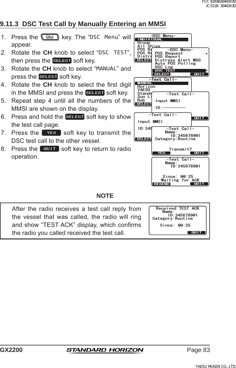 Page 83GX22009.11.3  DSC Test Call by Manually Entering an MMSI1. PresstheCALLMENUkey.The“DSC Menu”willappear.6GUV %CNN6GUV %CNN/#07#.37+65&apos;.&apos;%6;#&apos;57*QTK\QP$QD5VCPFCTF5WP .KIJV)TQWR#NN 5JKRU215 4GSWGUV215 4GRQTV&amp;KUVTGUU#NGTV/5)&amp;5% /GPW+0&amp;+8+&amp;7#.37+65&apos;.&apos;%6&amp;KUVTGUU#NGTV/5)215 4GSWGUV215 4GRQTV#WVQ 215 2QNNKPI&amp;5% .QI&amp;5% /GPW&amp;5% 6&apos;5637+65&apos;.&apos;%6-Test Call-QUITSELECT BACKInput MMSIID:----------Test Call-QUITSELECT BACKInput MMSIID:345678901%CVGIQT[4QWVKPG0COG6TCPUOKV!37+6;&apos;5+&amp;6GUV %CNN0COG5KPEG 9CKVKPI HQT #%-37+6+&amp;6GUV %CNN4&apos;5&apos;0&amp;2. Rotatethe CH knob toselect “DSC TEST”,thenpressthe softkey.3. RotatetheCH knobtoselect“MANUAL”andpressthe softkey.4. Rotatethe CH knob toselect therst digitintheMMSIandpressthe softkey.5. Repeat step 4 until all the numbers of theMMSIareshownonthedisplay.6. Pressandholdthe softkeytoshowthetestcallpage.7. Pressthe  softkeytotransmittheDSCtestcalltotheothervessel.8. Pressthe softkeytoreturntoradiooperation.NOTEAfter the radio receives a test call reply fromthe vessel that was called, the radio will ringandshow“TESTACK”display,whichconrmstheradioyoucalledreceivedthetestcall.Category:RoutineSince: 00:25Received TEST ACKQUITName:ID:345678901FCC ID:K6630443X3D IC:511B-30443X3DYAESU MUSEN CO., LTD.