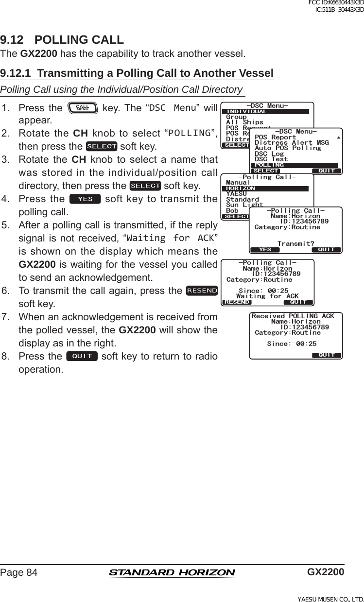 Page 84 GX22009.12  POLLING CALLThe GX2200hasthecapabilitytotrackanothervessel.9.12.1  Transmitting a Polling Call to Another VesselPolling Call using the Individual/Position Call Directory 1. Press the CALLMENU key. The “DSC Menu” willappear.)TQWR#NN 5JKRU215 4GSWGUV215 4GRQTV&amp;KUVTGUU#NGTV/5)&amp;5% /GPW+0&amp;+8+&amp;7#.37+65&apos;.&apos;%6&amp;KUVTGUU#NGTV/5)&amp;5% 6GUV215 4GRQTV#WVQ 215 2QNNKPI&amp;5% .QI&amp;5% /GPW21..+0)37+65&apos;.&apos;%6*14+&lt;1037+65&apos;.&apos;%6;#&apos;57/CPWCN$QD5VCPFCTF5WP .KIJV2QNNKPI%CNN%CVGIQT[4QWVKPG0COG*QTK\QP6TCPUOKV!37+6;&apos;52QNNKPI%CNN+&amp;%CVGIQT[4QWVKPG0COG*QTK\QP37+65KPEG 9CKVKPI HQT #%-2QNNKPI%CNN+&amp;4&apos;5&apos;0&amp;%CVGIQT[4QWVKPG0COG*QTK\QP37+65KPEG 4GEGKXGF21..+0)#%-+&amp;2. RotatetheCH knobtoselect“POLLING”,thenpressthe  softkey.3. Rotate the CH knob to select a name thatwasstoredintheindividual/positioncalldirectory,thenpressthe  softkey.4. Pressthe softkeytotransmitthepollingcall.5. Afterapollingcallistransmitted,ifthereplysignalisnot received, “Waiting for ACK”isshownonthedisplaywhichmeanstheGX2200iswaitingforthevesselyoucalledtosendanacknowledgement.6. Totransmitthecallagain,presstheRESEND softkey.7. Whenanacknowledgementisreceivedfromthepolledvessel,theGX2200willshowthedisplayasintheright.8. Pressthe softkeytoreturntoradiooperation.FCC ID:K6630443X3D IC:511B-30443X3DYAESU MUSEN CO., LTD.