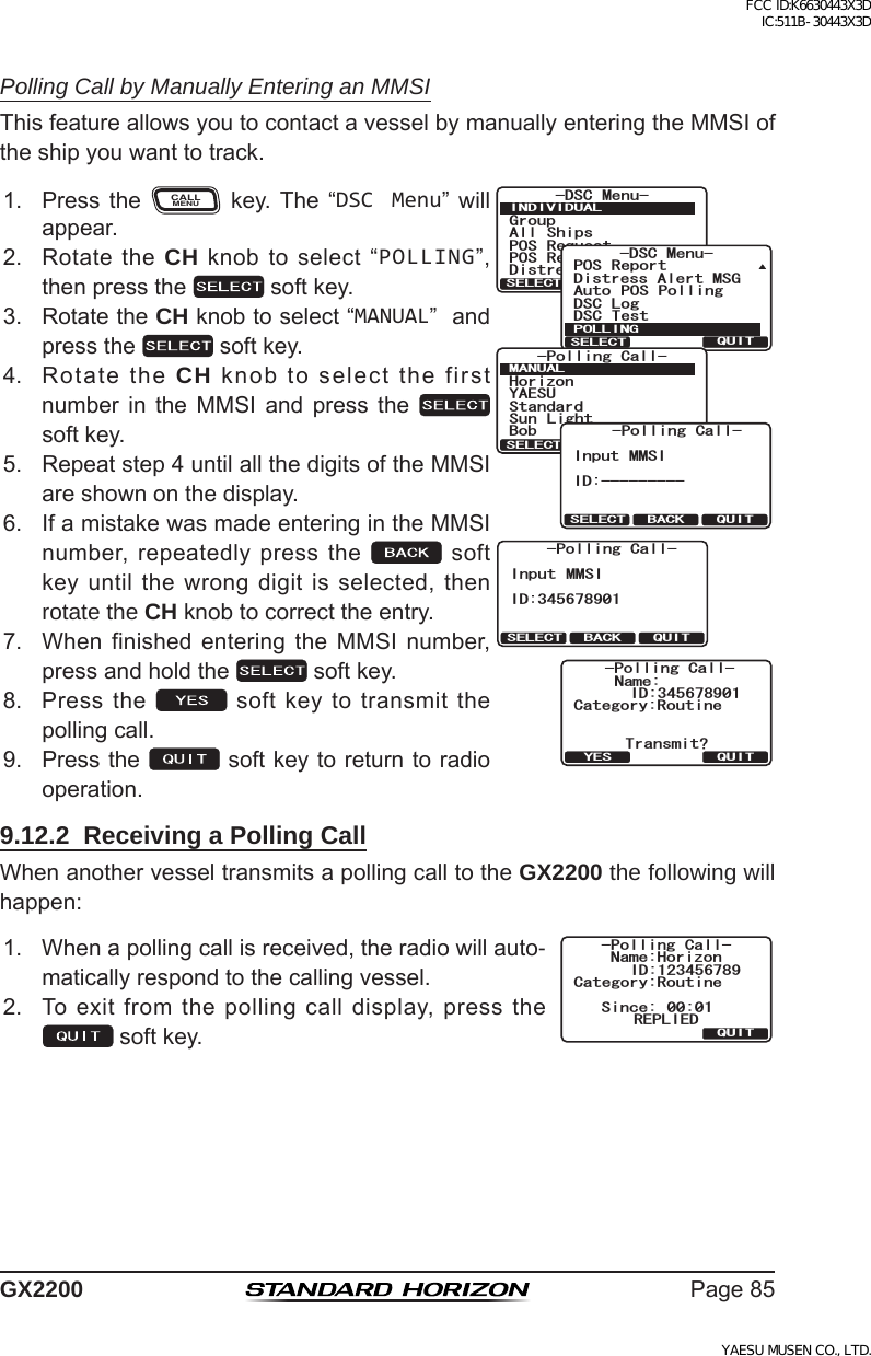 Page85GX2200Polling Call by Manually Entering an MMSIThisfeatureallowsyoutocontactavesselbymanuallyenteringtheMMSIoftheshipyouwanttotrack.1. Press theCALLMENU key. The “DSC Menu” willappear.)TQWR#NN 5JKRU215 4GSWGUV215 4GRQTV&amp;KUVTGUU#NGTV/5)&amp;5% /GPW+0&amp;+8+&amp;7#.37+65&apos;.&apos;%6&amp;KUVTGUU#NGTV/5)&amp;5% 6GUV215 4GRQTV#WVQ 215 2QNNKPI&amp;5% .QI&amp;5% /GPW21..+0)37+65&apos;.&apos;%6/#07#.37+65&apos;.&apos;%6;#&apos;57*QTK\QP$QD5VCPFCTF5WP .KIJV2QNNKPI%CNN37+65&apos;.&apos;%6 $#%-+PRWV //5++&amp;2QNNKPI%CNN37+65&apos;.&apos;%6 $#%-+PRWV //5++&amp;2QNNKPI%CNN%CVGIQT[4QWVKPG0COG6TCPUOKV!37+6;&apos;52QNNKPI%CNN+&amp;2. RotatetheCH knobtoselect“POLLING”,thenpressthe  softkey.3. RotatetheCH knobtoselect“MANUAL”andpressthe  softkey.4. RotatetheCH knobtoselectthefirstnumber in the MMSI and press the  softkey.5. Repeatstep4untilallthedigitsoftheMMSIareshownonthedisplay.6. IfamistakewasmadeenteringintheMMSInumber,repeatedlypressthe softkeyuntilthewrongdigitisselected,thenrotate the CH knobtocorrecttheentry.7. When finished entering the MMSI number,pressandholdthe  softkey.8. Pressthe softkeytotransmitthepollingcall.9. Pressthe softkeytoreturntoradiooperation.9.12.2  Receiving a Polling CallWhenanothervesseltransmitsapollingcalltotheGX2200 the following will happen:1. Whenapollingcallisreceived,theradiowillauto-maticallyrespondtothecallingvessel.%CVGIQT[4QWVKPG0COG*QTK\QP37+65KPEG 4&apos;2.+&apos;&amp;2QNNKPI%CNN+&amp;2. Toexitfromthepollingcalldisplay,pressthesoftkey.FCC ID:K6630443X3D IC:511B-30443X3DYAESU MUSEN CO., LTD.