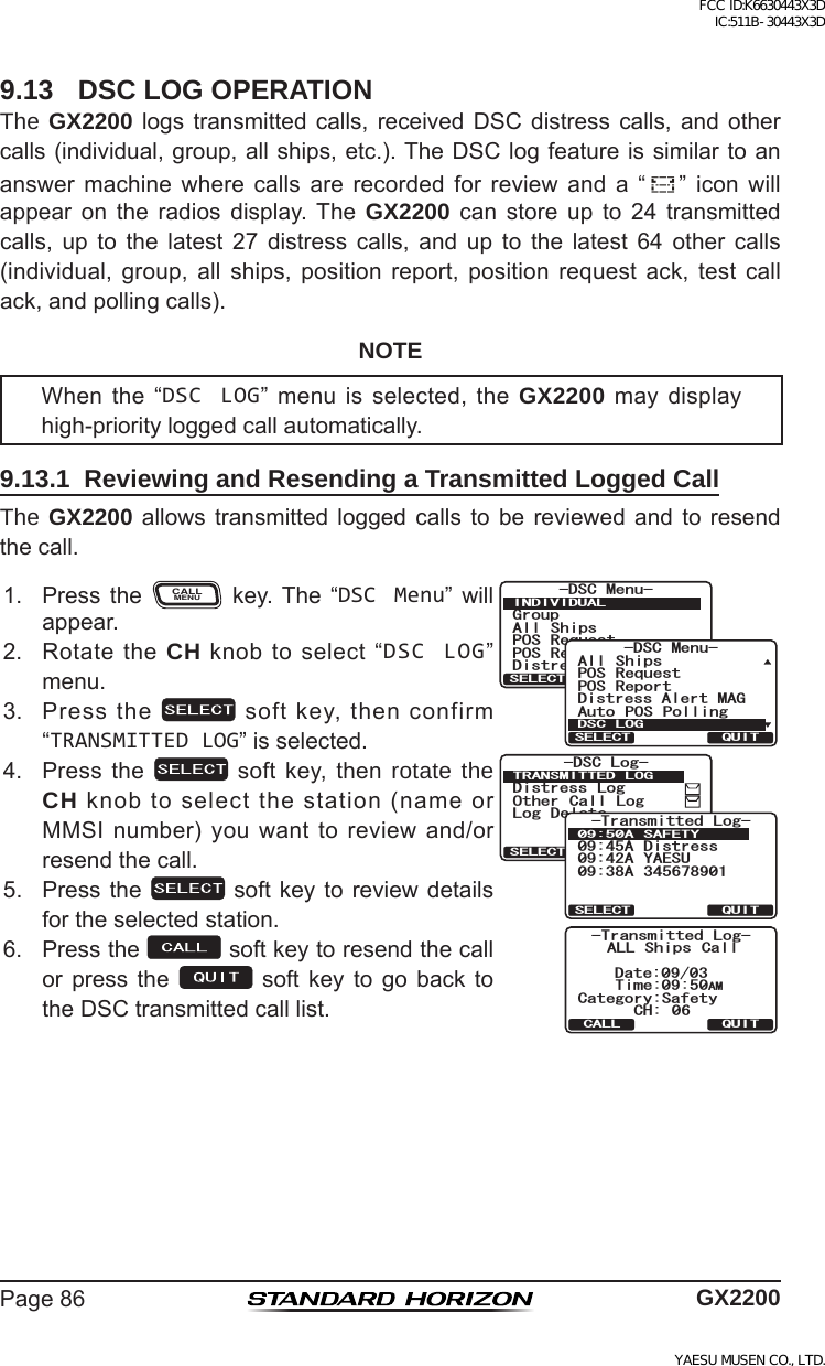 Page86 GX22009.13  DSC LOG OPERATIONThe GX2200 logs transmitted calls, receivedDSC distress calls, and othercalls(individual,group,allships,etc.).TheDSClogfeatureissimilartoananswer machine where calls are recorded for review and a “ ” icon willappear on the radios display. The GX2200 can store up to 24 transmittedcalls, up to the latest 27 distress calls, and up to the latest 64 other calls(individual, group, all ships, position report, position request ack, test callack,andpollingcalls).NOTEWhenthe“DSC LOG”menuis selected,theGX2200maydisplayhigh-priorityloggedcallautomatically.9.13.1  Reviewing and Resending a Transmitted Logged CallThe GX2200 allows transmitted logged calls to bereviewed and to resendthecall.1. Press theCALLMENU key. The “DSC Menu” willappear.)TQWR#NN 5JKRU215 4GSWGUV215 4GRQTV&amp;KUVTGUU#NGTV/5)&amp;5% /GPW+0&amp;+8+&amp;7#.37+65&apos;.&apos;%6&amp;KUVTGUU#NGTV/#)#NN 5JKRU215 4GSWGUV215 4GRQTV#WVQ 215 2QNNKPI&amp;5% /GPW&amp;5% .1)37+65&apos;.&apos;%6QUITSELECT-DSC Log-Distress LogOther Call LogLog DeleteTRANSMITTED LOG37+65&apos;.&apos;%66TCPUOKVVGF .QI# &amp;KUVTGUU# ;#&apos;57# # 5#(&apos;6;QUITCALL-Transmitted Log-ALL Ships CallCategory:SafetyDate:09/03CH: 06Time:09:50AM2. RotatetheCH knobtoselect“DSC LOG”menu.3. Pressthe softkey,thenconfirm“TRANSMITTED LOG”isselected.4. Press the  soft key, then rotate the CH knobtoselectthestation(nameorMMSInumber)youwanttoreviewand/orresendthecall.5. Pressthe  softkeytoreview detailsfortheselectedstation.6. Pressthe softkeytoresendthecallor press the  soft key to go back totheDSCtransmittedcalllist.FCC ID:K6630443X3D IC:511B-30443X3DYAESU MUSEN CO., LTD.