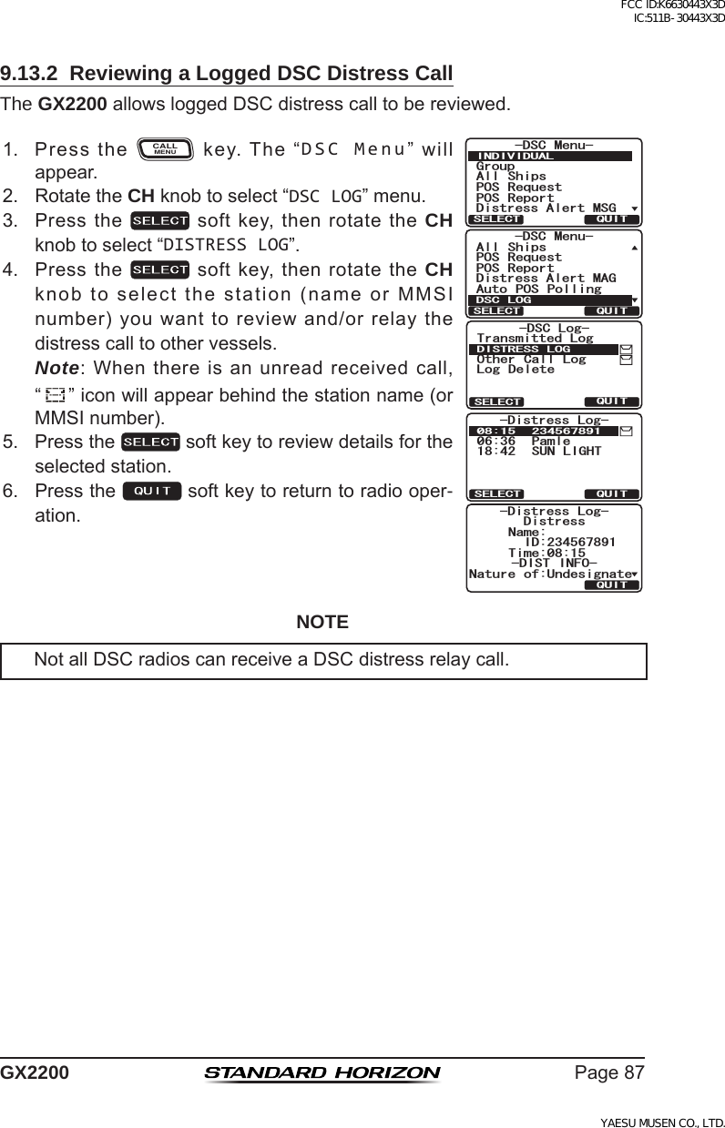 Page87GX22009.13.2  Reviewing a Logged DSC Distress CallThe GX2200allowsloggedDSCdistresscalltobereviewed.1. PresstheCALLMENUkey.The“DSC Menu”willappear.)TQWR#NN 5JKRU215 4GSWGUV215 4GRQTV&amp;KUVTGUU#NGTV/5)&amp;5% /GPW+0&amp;+8+&amp;7#.37+65&apos;.&apos;%6&amp;KUVTGUU#NGTV/#)#NN 5JKRU215 4GSWGUV215 4GRQTV#WVQ 215 2QNNKPI&amp;5% /GPW&amp;5% .1)37+65&apos;.&apos;%6QUITSELECT-DSC Log-Transmitted LogOther Call LogLog DeleteDISTRESS LOGQUITSELECT-Distress Log-06:36 Pamle18:42 SUN LIGHT08:15 234567891QUITDistress-DIST INFO-ID:234567891Name:Nature of:UndesignateTime:08:15-Distress Log-2. RotatetheCH knobtoselect“DSC LOG”menu.3. Pressthe softkey,thenrotatetheCH knobtoselect“DISTRESS LOG”.4. Pressthe softkey,thenrotatetheCH knobtoselectthestation(nameorMMSInumber)youwanttoreviewand/orrelaythedistresscalltoothervessels. Note:Whenthereisanunreadreceivedcall, “”iconwillappearbehindthestationname(orMMSInumber).5. Pressthe softkeytoreviewdetailsfortheselectedstation.6. Pressthe softkeytoreturntoradiooper-ation.NOTENotallDSCradioscanreceiveaDSCdistressrelaycall.FCC ID:K6630443X3D IC:511B-30443X3DYAESU MUSEN CO., LTD.