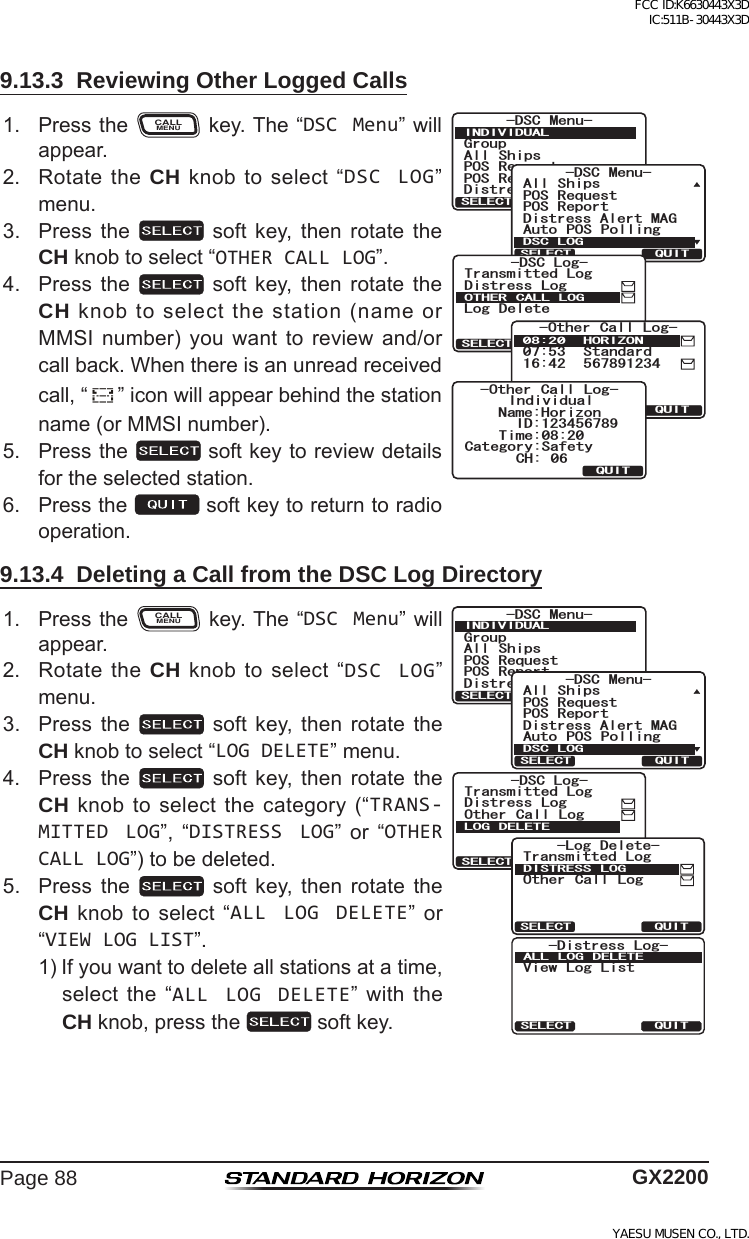 Page 88 GX22009.13.3  Reviewing Other Logged Calls1. PresstheCALLMENUkey.The“DSC Menu”willappear.)TQWR#NN 5JKRU215 4GSWGUV215 4GRQTV&amp;KUVTGUU#NGTV/5)&amp;5% /GPW+0&amp;+8+&amp;7#.37+65&apos;.&apos;%6&amp;KUVTGUU#NGTV/#)#NN 5JKRU215 4GSWGUV215 4GRQTV#WVQ 215 2QNNKPI&amp;5% /GPW&amp;5% .1)37+65&apos;.&apos;%6QUITSELECT-DSC Log-Transmitted LogDistress LogLog DeleteOTHER CALL LOG37+65&apos;.&apos;%6 *14+&lt;10 5VCPFCTF 1VJGT %CNN .QI37+6+PFKXKFWCN%CVGIQT[5CHGV[+&amp;0COG*QTK\QP%* 6KOG1VJGT %CNN .QI2. RotatetheCH knobtoselect“DSC LOG”menu.3. Press the  soft key, then rotate theCH knobtoselect“OTHER CALL LOG”.4. Press the  soft key, then rotate theCH knobtoselectthestation(nameorMMSI number) you want to review and/orcallback.Whenthereisanunreadreceivedcall,“”iconwillappearbehindthestationname(orMMSInumber).5. Pressthe softkeytoreviewdetailsfortheselectedstation.6. Pressthe softkeytoreturntoradiooperation.9.13.4  Deleting a Call from the DSC Log Directory1. PresstheCALLMENUkey.The“DSC Menu”willappear.)TQWR#NN 5JKRU215 4GSWGUV215 4GRQTV&amp;KUVTGUU#NGTV/5)&amp;5% /GPW+0&amp;+8+&amp;7#.37+65&apos;.&apos;%6-Distress Log-View Log ListALL LOG DELETEQUITSELECT&amp;KUVTGUU#NGTV/#)#NN 5JKRU215 4GSWGUV215 4GRQTV#WVQ 215 2QNNKPI&amp;5% /GPW&amp;5% .1)37+65&apos;.&apos;%6QUITSELECT-DSC Log-Transmitted LogOther Call LogDistress LogLOG DELETEQUITSELECT-Log Delete-Transmitted LogOther Call LogDISTRESS LOG2. RotatetheCH knobtoselect“DSC LOG”menu.3. Press the  soft key, then rotate theCH knobtoselect“LOG DELETE”menu.4. Press the  soft key, then rotate theCH knobtoselectthecategory(“TRANS-MITTED LOG”, “DISTRESS LOG” or “OTHER CALL LOG”)tobedeleted.5. Press the  soft key, then rotate theCH knob toselect“ALL LOG DELETE” or“VIEW LOG LIST”.1)Ifyouwanttodeleteallstationsatatime,selectthe“ALL LOG DELETE”with theCH knob,pressthe softkey.FCC ID:K6630443X3D IC:511B-30443X3DYAESU MUSEN CO., LTD.