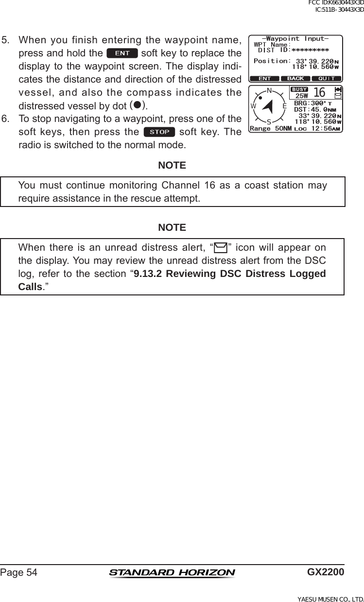 Page54 GX22005. Whenyoufinishenteringthewaypointname,pressandholdthe softkeytoreplacethedisplayto the waypoint screen.The displayindi-catesthedistanceanddirectionofthedistressedvessel,andalsothecompassindicatesthedistressedvesselbydot().9C[RQKPV+PRWV+&amp;2QUKVKQP09  $#%-9164CPIG 0/WENS$4)&amp;56.1% #/0/609  6. Tostopnavigatingtoawaypoint,pressoneofthesoftkeys,thenpressthe  softkey.Theradioisswitchedtothenormalmode.NOTEYou must continue monitoring Channel 16 as a coast station mayrequireassistanceintherescueattempt.NOTEWhenthereisanunreaddistressalert,“ ”iconwillappearonthedisplay.YoumayreviewtheunreaddistressalertfromtheDSClog, refer to the section “9.13.2 Reviewing DSC Distress Logged Calls.”FCC ID:K6630443X3D IC:511B-30443X3DYAESU MUSEN CO., LTD.