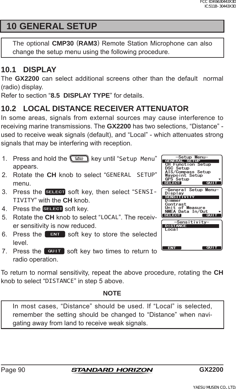 Page90 GX220010 GENERAL SETUPThe optional CMP30 (RAM3)Remote Station Microphone can alsochangethesetupmenuusingthefollowingprocedure.10.1 DISPLAYThe GX2200 can select additional screens other than the default  normal(radio)display.Refertosection“8.5  DISPLAY TYPE”fordetails.10.2  LOCAL DISTANCE RECEIVER ATTENUATORInsomeareas,signalsfromexternalsourcesmaycauseinterferencetoreceivingmarinetransmissions.TheGX2200hastwoselections,“Distance”-usedtoreceiveweaksignals(default),and“Local”-whichattenuatesstrongsignalsthatmaybeinterferingwithreception.1. PressandholdtheCALLMENUkeyuntil“Setup Menu”appears.*HQHUDO6HWXS0HQX&apos;LPPHU&amp;RQWUDVW8QLWRI0HDVXUH10($&apos;DWD,Q2XW&apos;LVSOD\6(16,7,9,7&lt;48,76(/(&amp;737+6&apos;065GPUKVKXKV[&amp;+56#0%&apos;.QECN6HWXS 0HQX&amp;+ )XQFWLRQ 6HWXS&apos;6&amp; 6HWXS$,6&amp;RPSDVV6HWXS*366HWXS:D\SRLQW 6HWXS*(1(5$/ 6(78348,76(/(&amp;72. Rotate the CH knob to select “GENERAL SETUP”menu.3. Pressthe  softkey,thenselect“SENSI-TIVITY”withtheCH knob.4. Pressthe softkey.5. RotatetheCH knobtoselect“LOCAL”.Thereceiv-ersensitivityisnowreduced.6. Press the  soft key to store the selectedlevel.7. Pressthe soft key twotimes toreturn toradiooperation.Toreturntonormalsensitivity,repeattheaboveprocedure,rotatingtheCH knobtoselect“DISTANCE”instep5above.NOTEInmostcases,“Distance”shouldbeused.If“Local”isselected,remember the setting should be changed to “Distance” when navi-gatingawayfromlandtoreceiveweaksignals.FCC ID:K6630443X3D IC:511B-30443X3DYAESU MUSEN CO., LTD.