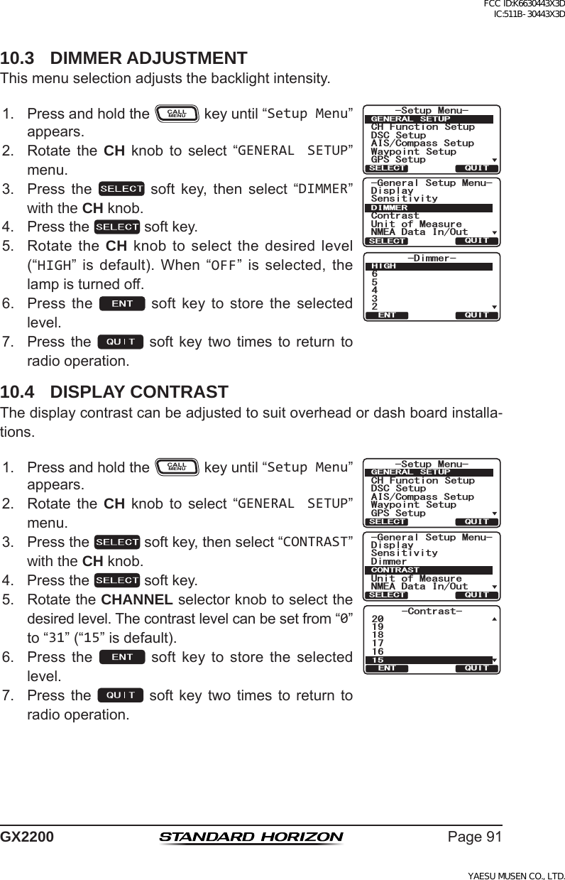 Page91GX220010.3  DIMMER ADJUSTMENTThismenuselectionadjuststhebacklightintensity.1. PressandholdtheCALLMENUkeyuntil“Setup Menu”appears.*HQHUDO6HWXS0HQX6HQVLWLYLW\&amp;RQWUDVW8QLWRI0HDVXUH10($&apos;DWD,Q2XW&apos;LVSOD\&apos;,00(548,76(/(&amp;7-Dimmer-65432HIGHQUITENT6HWXS 0HQX&amp;+ )XQFWLRQ 6HWXS&apos;6&amp; 6HWXS$,6&amp;RPSDVV6HWXS*366HWXS:D\SRLQW 6HWXS*(1(5$/ 6(78348,76(/(&amp;72. Rotate the CH knob to select “GENERAL SETUP”menu.3. Press the  soft key, then select “DIMMER”with the CH knob.4. Pressthe softkey.5. RotatetheCH knobtoselectthedesiredlevel(“HIGH” is default). When “OFF” is selected, thelampisturnedoff.6. Press the  soft key to store the selectedlevel.7. Pressthe soft key twotimes toreturn toradiooperation.10.4  DISPLAY CONTRASTThedisplaycontrastcanbeadjustedtosuitoverheadordashboardinstalla-tions.1. PressandholdtheCALLMENUkeyuntil“Setup Menu”appears.*HQHUDO6HWXS0HQX6HQVLWLYLW\&apos;LPPHU8QLWRI0HDVXUH10($&apos;DWD,Q2XW&apos;LVSOD\&amp;2175$6748,76(/(&amp;7-Contrast-191817162015QUITENT6HWXS 0HQX&amp;+ )XQFWLRQ 6HWXS&apos;6&amp; 6HWXS$,6&amp;RPSDVV6HWXS*366HWXS:D\SRLQW 6HWXS*(1(5$/ 6(78348,76(/(&amp;72. Rotate the CH knob to select “GENERAL SETUP”menu.3. Pressthe softkey,thenselect“CONTRAST”with the CH knob.4. Pressthe softkey.5. RotatetheCHANNELselectorknobtoselectthedesiredlevel.Thecontrastlevelcanbesetfrom“0”to“31”(“15”isdefault).6. Press the  soft key to store the selectedlevel.7. Pressthe soft key twotimes toreturn toradiooperation.FCC ID:K6630443X3D IC:511B-30443X3DYAESU MUSEN CO., LTD.